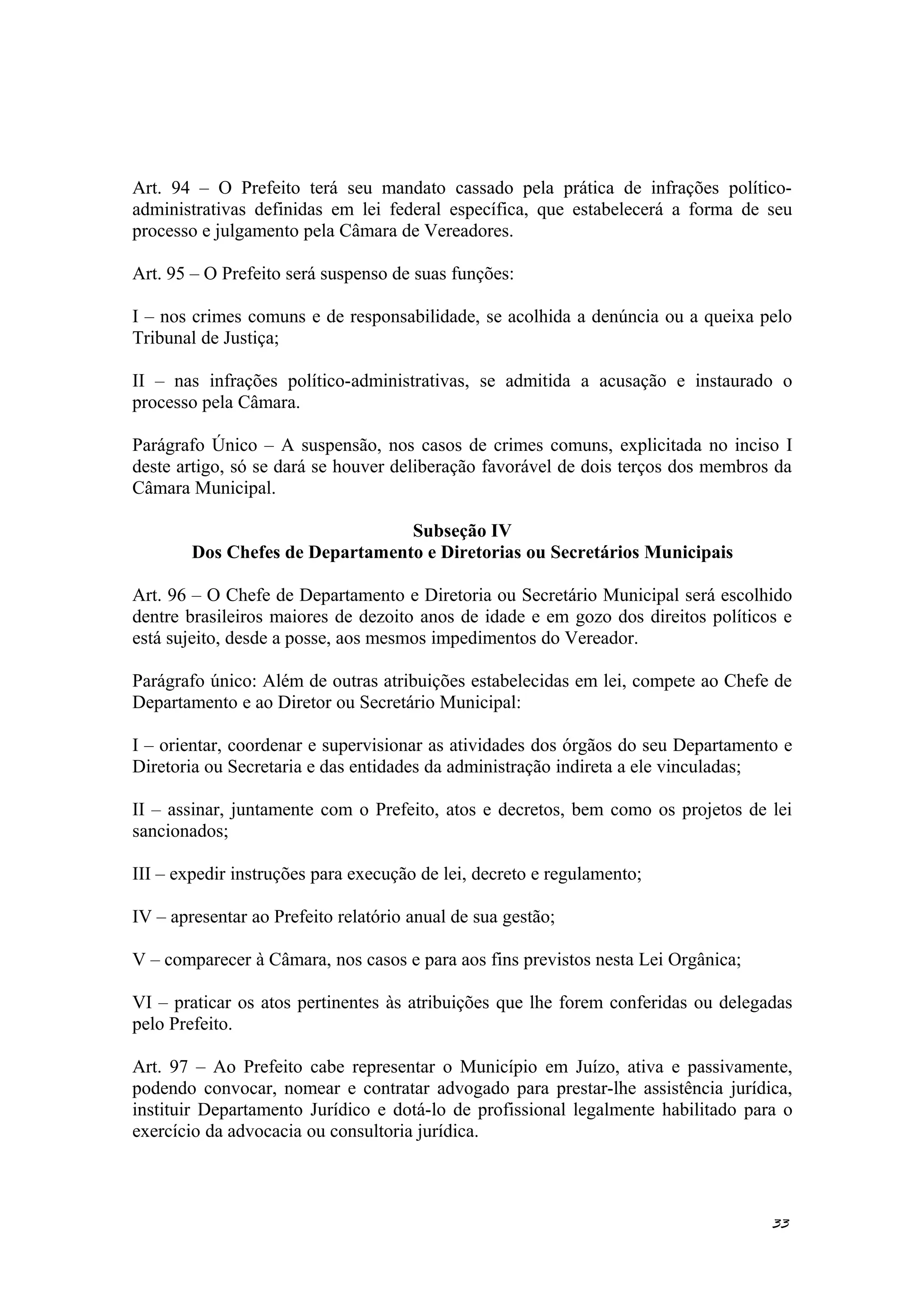 Art. 94 – O Prefeito terá seu mandato cassado pela prática de infrações político-
administrativas definidas em lei federal específica, que estabelecerá a forma de seu
processo e julgamento pela Câmara de Vereadores.
Art. 95 – O Prefeito será suspenso de suas funções:
I – nos crimes comuns e de responsabilidade, se acolhida a denúncia ou a queixa pelo
Tribunal de Justiça;
II – nas infrações político-administrativas, se admitida a acusação e instaurado o
processo pela Câmara.
Parágrafo Único – A suspensão, nos casos de crimes comuns, explicitada no inciso I
deste artigo, só se dará se houver deliberação favorável de dois terços dos membros da
Câmara Municipal.
Subseção IV
Dos Chefes de Departamento e Diretorias ou Secretários Municipais
Art. 96 – O Chefe de Departamento e Diretoria ou Secretário Municipal será escolhido
dentre brasileiros maiores de dezoito anos de idade e em gozo dos direitos políticos e
está sujeito, desde a posse, aos mesmos impedimentos do Vereador.
Parágrafo único: Além de outras atribuições estabelecidas em lei, compete ao Chefe de
Departamento e ao Diretor ou Secretário Municipal:
I – orientar, coordenar e supervisionar as atividades dos órgãos do seu Departamento e
Diretoria ou Secretaria e das entidades da administração indireta a ele vinculadas;
II – assinar, juntamente com o Prefeito, atos e decretos, bem como os projetos de lei
sancionados;
III – expedir instruções para execução de lei, decreto e regulamento;
IV – apresentar ao Prefeito relatório anual de sua gestão;
V – comparecer à Câmara, nos casos e para aos fins previstos nesta Lei Orgânica;
VI – praticar os atos pertinentes às atribuições que lhe forem conferidas ou delegadas
pelo Prefeito.
Art. 97 – Ao Prefeito cabe representar o Município em Juízo, ativa e passivamente,
podendo convocar, nomear e contratar advogado para prestar-lhe assistência jurídica,
instituir Departamento Jurídico e dotá-lo de profissional legalmente habilitado para o
exercício da advocacia ou consultoria jurídica.
33
 