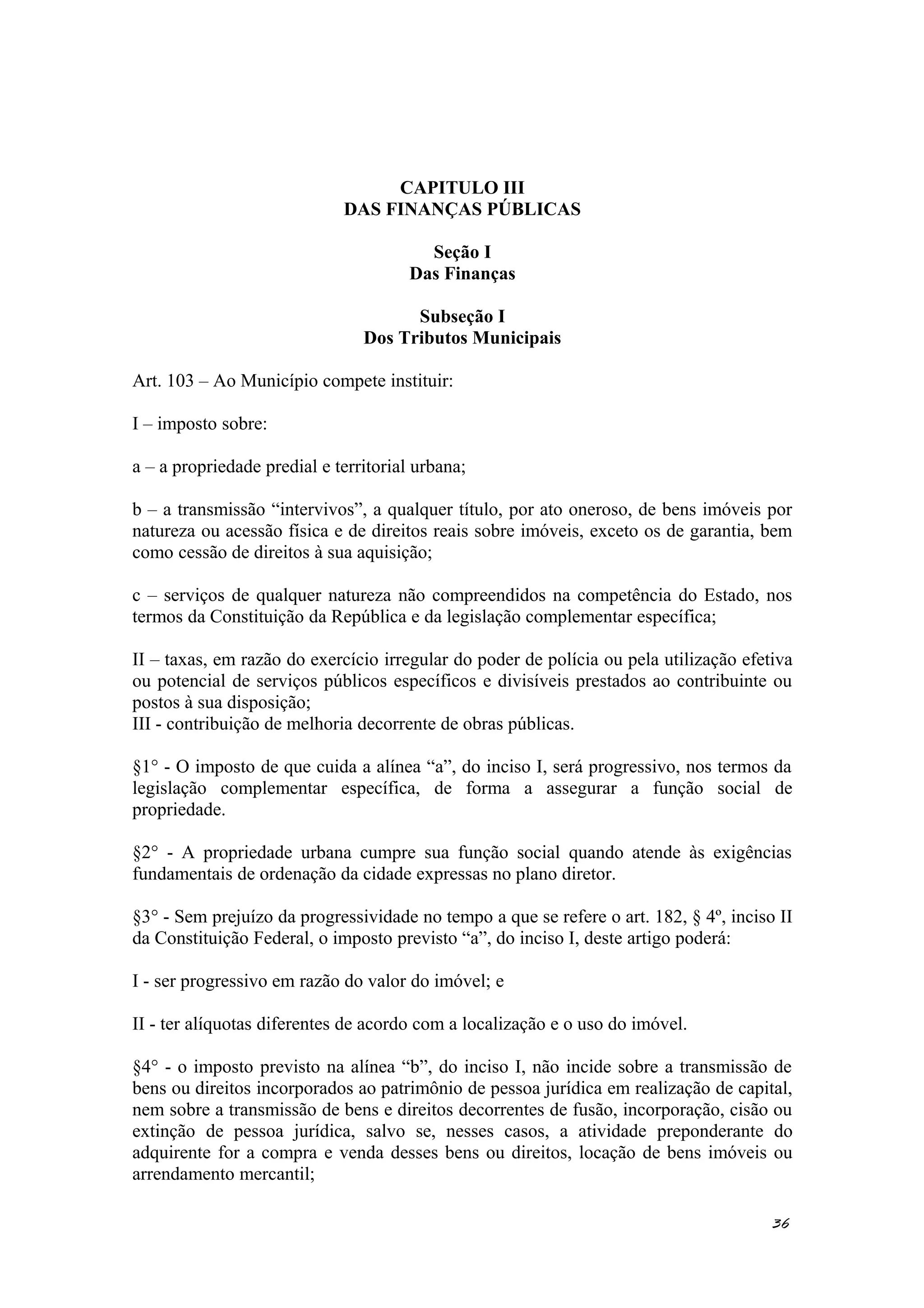CAPITULO III
DAS FINANÇAS PÚBLICAS
Seção I
Das Finanças
Subseção I
Dos Tributos Municipais
Art. 103 – Ao Município compete instituir:
I – imposto sobre:
a – a propriedade predial e territorial urbana;
b – a transmissão “intervivos”, a qualquer título, por ato oneroso, de bens imóveis por
natureza ou acessão física e de direitos reais sobre imóveis, exceto os de garantia, bem
como cessão de direitos à sua aquisição;
c – serviços de qualquer natureza não compreendidos na competência do Estado, nos
termos da Constituição da República e da legislação complementar específica;
II – taxas, em razão do exercício irregular do poder de polícia ou pela utilização efetiva
ou potencial de serviços públicos específicos e divisíveis prestados ao contribuinte ou
postos à sua disposição;
III - contribuição de melhoria decorrente de obras públicas.
§1° - O imposto de que cuida a alínea “a”, do inciso I, será progressivo, nos termos da
legislação complementar específica, de forma a assegurar a função social de
propriedade.
§2° - A propriedade urbana cumpre sua função social quando atende às exigências
fundamentais de ordenação da cidade expressas no plano diretor.
§3° - Sem prejuízo da progressividade no tempo a que se refere o art. 182, § 4º, inciso II
da Constituição Federal, o imposto previsto “a”, do inciso I, deste artigo poderá:
I - ser progressivo em razão do valor do imóvel; e
II - ter alíquotas diferentes de acordo com a localização e o uso do imóvel.
§4° - o imposto previsto na alínea “b”, do inciso I, não incide sobre a transmissão de
bens ou direitos incorporados ao patrimônio de pessoa jurídica em realização de capital,
nem sobre a transmissão de bens e direitos decorrentes de fusão, incorporação, cisão ou
extinção de pessoa jurídica, salvo se, nesses casos, a atividade preponderante do
adquirente for a compra e venda desses bens ou direitos, locação de bens imóveis ou
arrendamento mercantil;
36
 