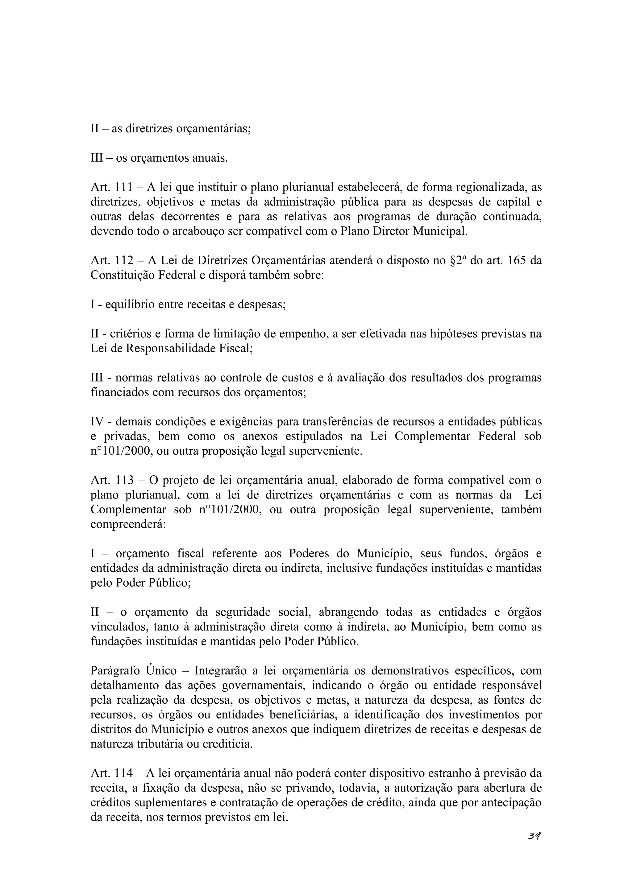 II – as diretrizes orçamentárias;
III – os orçamentos anuais.
Art. 111 – A lei que instituir o plano plurianual estabelecerá, de forma regionalizada, as
diretrizes, objetivos e metas da administração pública para as despesas de capital e
outras delas decorrentes e para as relativas aos programas de duração continuada,
devendo todo o arcabouço ser compatível com o Plano Diretor Municipal.
Art. 112 – A Lei de Diretrizes Orçamentárias atenderá o disposto no §2º do art. 165 da
Constituição Federal e disporá também sobre:
I - equilíbrio entre receitas e despesas;
II - critérios e forma de limitação de empenho, a ser efetivada nas hipóteses previstas na
Lei de Responsabilidade Fiscal;
III - normas relativas ao controle de custos e à avaliação dos resultados dos programas
financiados com recursos dos orçamentos;
IV - demais condições e exigências para transferências de recursos a entidades públicas
e privadas, bem como os anexos estipulados na Lei Complementar Federal sob
n°101/2000, ou outra proposição legal superveniente.
Art. 113 – O projeto de lei orçamentária anual, elaborado de forma compatível com o
plano plurianual, com a lei de diretrizes orçamentárias e com as normas da Lei
Complementar sob n°101/2000, ou outra proposição legal superveniente, também
compreenderá:
I – orçamento fiscal referente aos Poderes do Município, seus fundos, órgãos e
entidades da administração direta ou indireta, inclusive fundações instituídas e mantidas
pelo Poder Público;
II – o orçamento da seguridade social, abrangendo todas as entidades e órgãos
vinculados, tanto à administração direta como à indireta, ao Município, bem como as
fundações instituídas e mantidas pelo Poder Público.
Parágrafo Único – Integrarão a lei orçamentária os demonstrativos específicos, com
detalhamento das ações governamentais, indicando o órgão ou entidade responsável
pela realização da despesa, os objetivos e metas, a natureza da despesa, as fontes de
recursos, os órgãos ou entidades beneficiárias, a identificação dos investimentos por
distritos do Município e outros anexos que indiquem diretrizes de receitas e despesas de
natureza tributária ou creditícia.
Art. 114 – A lei orçamentária anual não poderá conter dispositivo estranho à previsão da
receita, a fixação da despesa, não se privando, todavia, a autorização para abertura de
créditos suplementares e contratação de operações de crédito, ainda que por antecipação
da receita, nos termos previstos em lei.
39
 