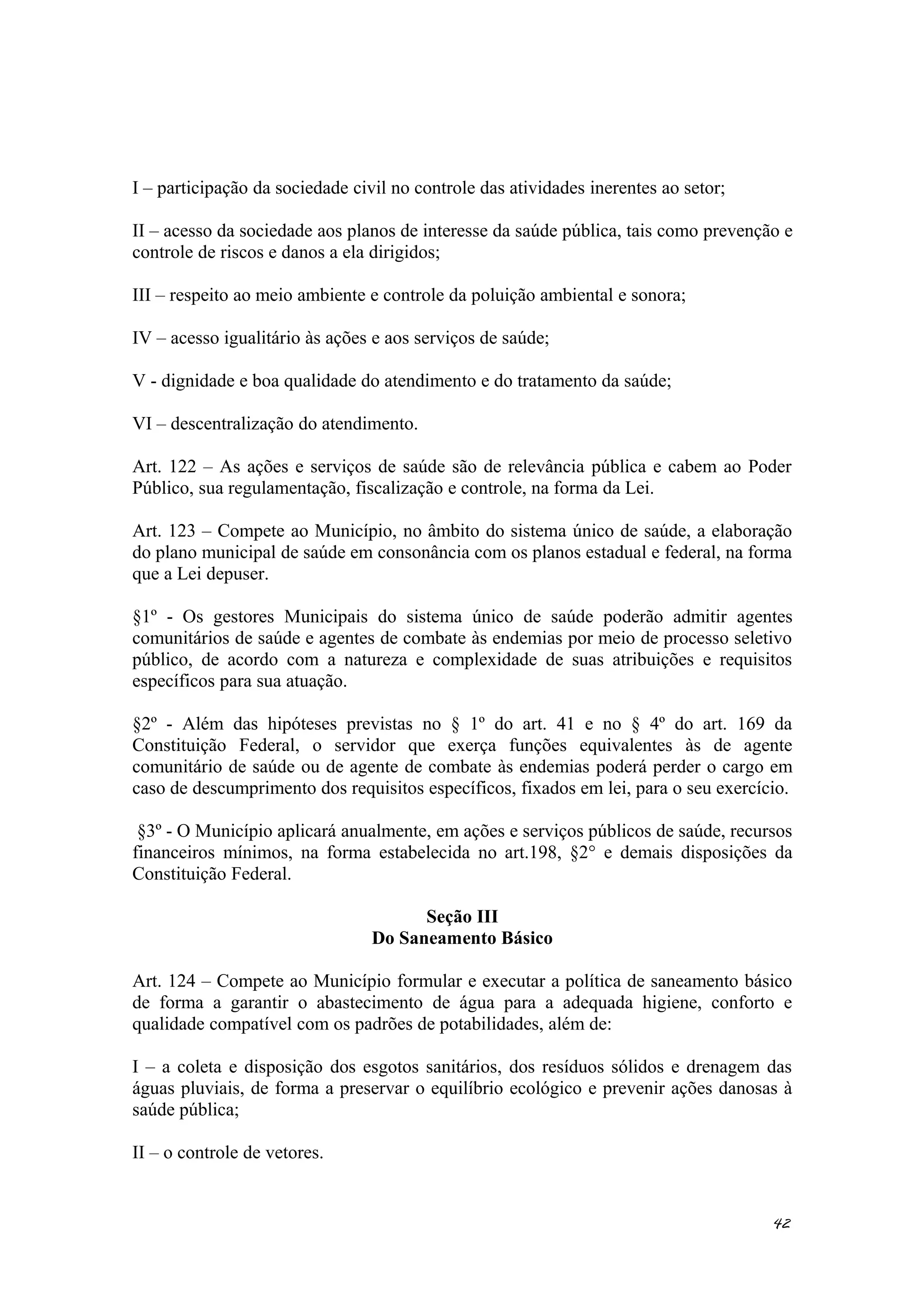 I – participação da sociedade civil no controle das atividades inerentes ao setor;
II – acesso da sociedade aos planos de interesse da saúde pública, tais como prevenção e
controle de riscos e danos a ela dirigidos;
III – respeito ao meio ambiente e controle da poluição ambiental e sonora;
IV – acesso igualitário às ações e aos serviços de saúde;
V - dignidade e boa qualidade do atendimento e do tratamento da saúde;
VI – descentralização do atendimento.
Art. 122 – As ações e serviços de saúde são de relevância pública e cabem ao Poder
Público, sua regulamentação, fiscalização e controle, na forma da Lei.
Art. 123 – Compete ao Município, no âmbito do sistema único de saúde, a elaboração
do plano municipal de saúde em consonância com os planos estadual e federal, na forma
que a Lei depuser.
§1º - Os gestores Municipais do sistema único de saúde poderão admitir agentes
comunitários de saúde e agentes de combate às endemias por meio de processo seletivo
público, de acordo com a natureza e complexidade de suas atribuições e requisitos
específicos para sua atuação.
§2º - Além das hipóteses previstas no § 1º do art. 41 e no § 4º do art. 169 da
Constituição Federal, o servidor que exerça funções equivalentes às de agente
comunitário de saúde ou de agente de combate às endemias poderá perder o cargo em
caso de descumprimento dos requisitos específicos, fixados em lei, para o seu exercício.
§3º - O Município aplicará anualmente, em ações e serviços públicos de saúde, recursos
financeiros mínimos, na forma estabelecida no art.198, §2° e demais disposições da
Constituição Federal.
Seção III
Do Saneamento Básico
Art. 124 – Compete ao Município formular e executar a política de saneamento básico
de forma a garantir o abastecimento de água para a adequada higiene, conforto e
qualidade compatível com os padrões de potabilidades, além de:
I – a coleta e disposição dos esgotos sanitários, dos resíduos sólidos e drenagem das
águas pluviais, de forma a preservar o equilíbrio ecológico e prevenir ações danosas à
saúde pública;
II – o controle de vetores.
42
 
