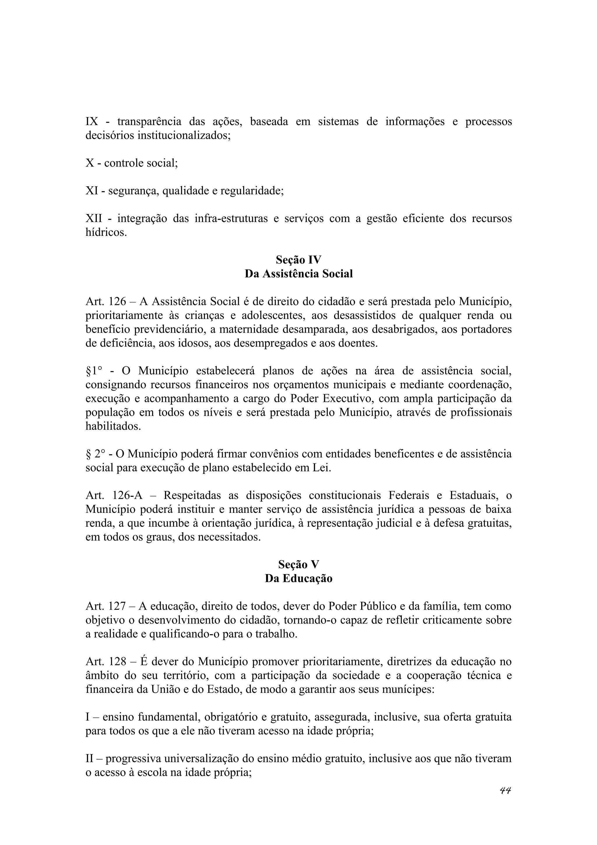IX - transparência das ações, baseada em sistemas de informações e processos
decisórios institucionalizados;
X - controle social;
XI - segurança, qualidade e regularidade;
XII - integração das infra-estruturas e serviços com a gestão eficiente dos recursos
hídricos.
Seção IV
Da Assistência Social
Art. 126 – A Assistência Social é de direito do cidadão e será prestada pelo Município,
prioritariamente às crianças e adolescentes, aos desassistidos de qualquer renda ou
benefício previdenciário, a maternidade desamparada, aos desabrigados, aos portadores
de deficiência, aos idosos, aos desempregados e aos doentes.
§1° - O Município estabelecerá planos de ações na área de assistência social,
consignando recursos financeiros nos orçamentos municipais e mediante coordenação,
execução e acompanhamento a cargo do Poder Executivo, com ampla participação da
população em todos os níveis e será prestada pelo Município, através de profissionais
habilitados.
§ 2° - O Município poderá firmar convênios com entidades beneficentes e de assistência
social para execução de plano estabelecido em Lei.
Art. 126-A – Respeitadas as disposições constitucionais Federais e Estaduais, o
Município poderá instituir e manter serviço de assistência jurídica a pessoas de baixa
renda, a que incumbe à orientação jurídica, à representação judicial e à defesa gratuitas,
em todos os graus, dos necessitados.
Seção V
Da Educação
Art. 127 – A educação, direito de todos, dever do Poder Público e da família, tem como
objetivo o desenvolvimento do cidadão, tornando-o capaz de refletir criticamente sobre
a realidade e qualificando-o para o trabalho.
Art. 128 – É dever do Município promover prioritariamente, diretrizes da educação no
âmbito do seu território, com a participação da sociedade e a cooperação técnica e
financeira da União e do Estado, de modo a garantir aos seus munícipes:
I – ensino fundamental, obrigatório e gratuito, assegurada, inclusive, sua oferta gratuita
para todos os que a ele não tiveram acesso na idade própria;
II – progressiva universalização do ensino médio gratuito, inclusive aos que não tiveram
o acesso à escola na idade própria;
44
 