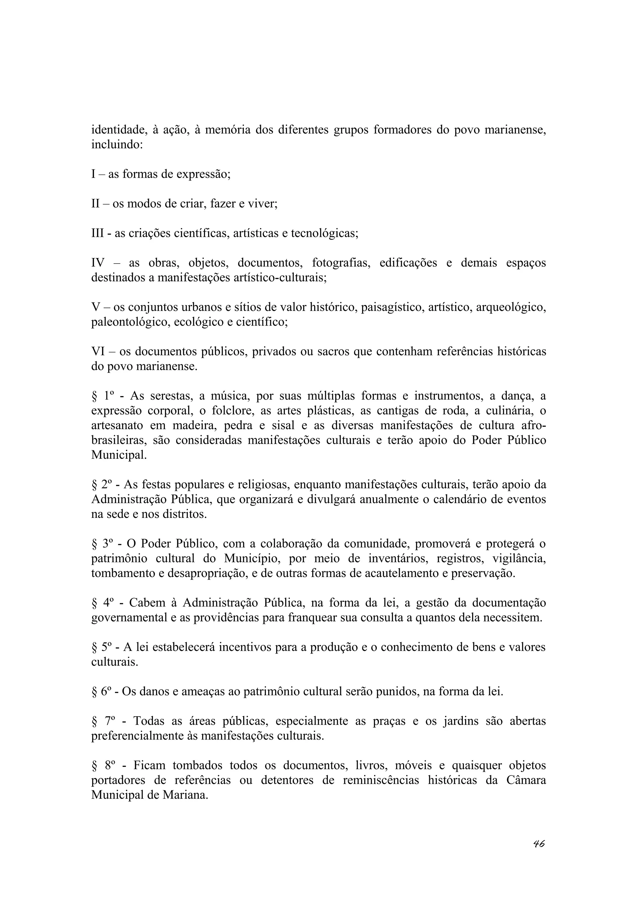 identidade, à ação, à memória dos diferentes grupos formadores do povo marianense,
incluindo:
I – as formas de expressão;
II – os modos de criar, fazer e viver;
III - as criações científicas, artísticas e tecnológicas;
IV – as obras, objetos, documentos, fotografias, edificações e demais espaços
destinados a manifestações artístico-culturais;
V – os conjuntos urbanos e sítios de valor histórico, paisagístico, artístico, arqueológico,
paleontológico, ecológico e científico;
VI – os documentos públicos, privados ou sacros que contenham referências históricas
do povo marianense.
§ 1º - As serestas, a música, por suas múltiplas formas e instrumentos, a dança, a
expressão corporal, o folclore, as artes plásticas, as cantigas de roda, a culinária, o
artesanato em madeira, pedra e sisal e as diversas manifestações de cultura afro-
brasileiras, são consideradas manifestações culturais e terão apoio do Poder Público
Municipal.
§ 2º - As festas populares e religiosas, enquanto manifestações culturais, terão apoio da
Administração Pública, que organizará e divulgará anualmente o calendário de eventos
na sede e nos distritos.
§ 3º - O Poder Público, com a colaboração da comunidade, promoverá e protegerá o
patrimônio cultural do Município, por meio de inventários, registros, vigilância,
tombamento e desapropriação, e de outras formas de acautelamento e preservação.
§ 4º - Cabem à Administração Pública, na forma da lei, a gestão da documentação
governamental e as providências para franquear sua consulta a quantos dela necessitem.
§ 5º - A lei estabelecerá incentivos para a produção e o conhecimento de bens e valores
culturais.
§ 6º - Os danos e ameaças ao patrimônio cultural serão punidos, na forma da lei.
§ 7º - Todas as áreas públicas, especialmente as praças e os jardins são abertas
preferencialmente às manifestações culturais.
§ 8º - Ficam tombados todos os documentos, livros, móveis e quaisquer objetos
portadores de referências ou detentores de reminiscências históricas da Câmara
Municipal de Mariana.
46
 