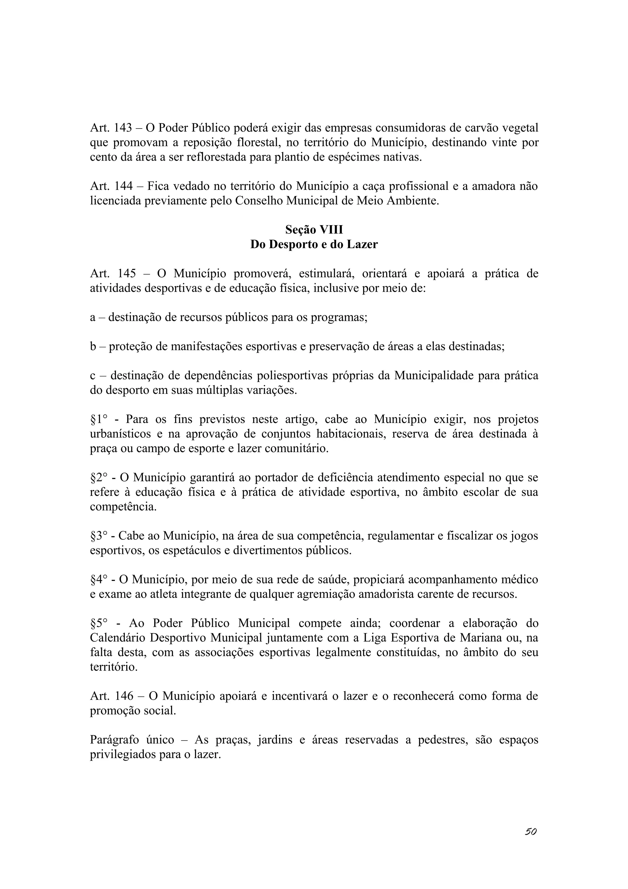 Art. 143 – O Poder Público poderá exigir das empresas consumidoras de carvão vegetal
que promovam a reposição florestal, no território do Município, destinando vinte por
cento da área a ser reflorestada para plantio de espécimes nativas.
Art. 144 – Fica vedado no território do Município a caça profissional e a amadora não
licenciada previamente pelo Conselho Municipal de Meio Ambiente.
Seção VIII
Do Desporto e do Lazer
Art. 145 – O Município promoverá, estimulará, orientará e apoiará a prática de
atividades desportivas e de educação física, inclusive por meio de:
a – destinação de recursos públicos para os programas;
b – proteção de manifestações esportivas e preservação de áreas a elas destinadas;
c – destinação de dependências poliesportivas próprias da Municipalidade para prática
do desporto em suas múltiplas variações.
§1° - Para os fins previstos neste artigo, cabe ao Município exigir, nos projetos
urbanísticos e na aprovação de conjuntos habitacionais, reserva de área destinada à
praça ou campo de esporte e lazer comunitário.
§2° - O Município garantirá ao portador de deficiência atendimento especial no que se
refere à educação física e à prática de atividade esportiva, no âmbito escolar de sua
competência.
§3° - Cabe ao Município, na área de sua competência, regulamentar e fiscalizar os jogos
esportivos, os espetáculos e divertimentos públicos.
§4° - O Município, por meio de sua rede de saúde, propiciará acompanhamento médico
e exame ao atleta integrante de qualquer agremiação amadorista carente de recursos.
§5° - Ao Poder Público Municipal compete ainda; coordenar a elaboração do
Calendário Desportivo Municipal juntamente com a Liga Esportiva de Mariana ou, na
falta desta, com as associações esportivas legalmente constituídas, no âmbito do seu
território.
Art. 146 – O Município apoiará e incentivará o lazer e o reconhecerá como forma de
promoção social.
Parágrafo único – As praças, jardins e áreas reservadas a pedestres, são espaços
privilegiados para o lazer.
50
 