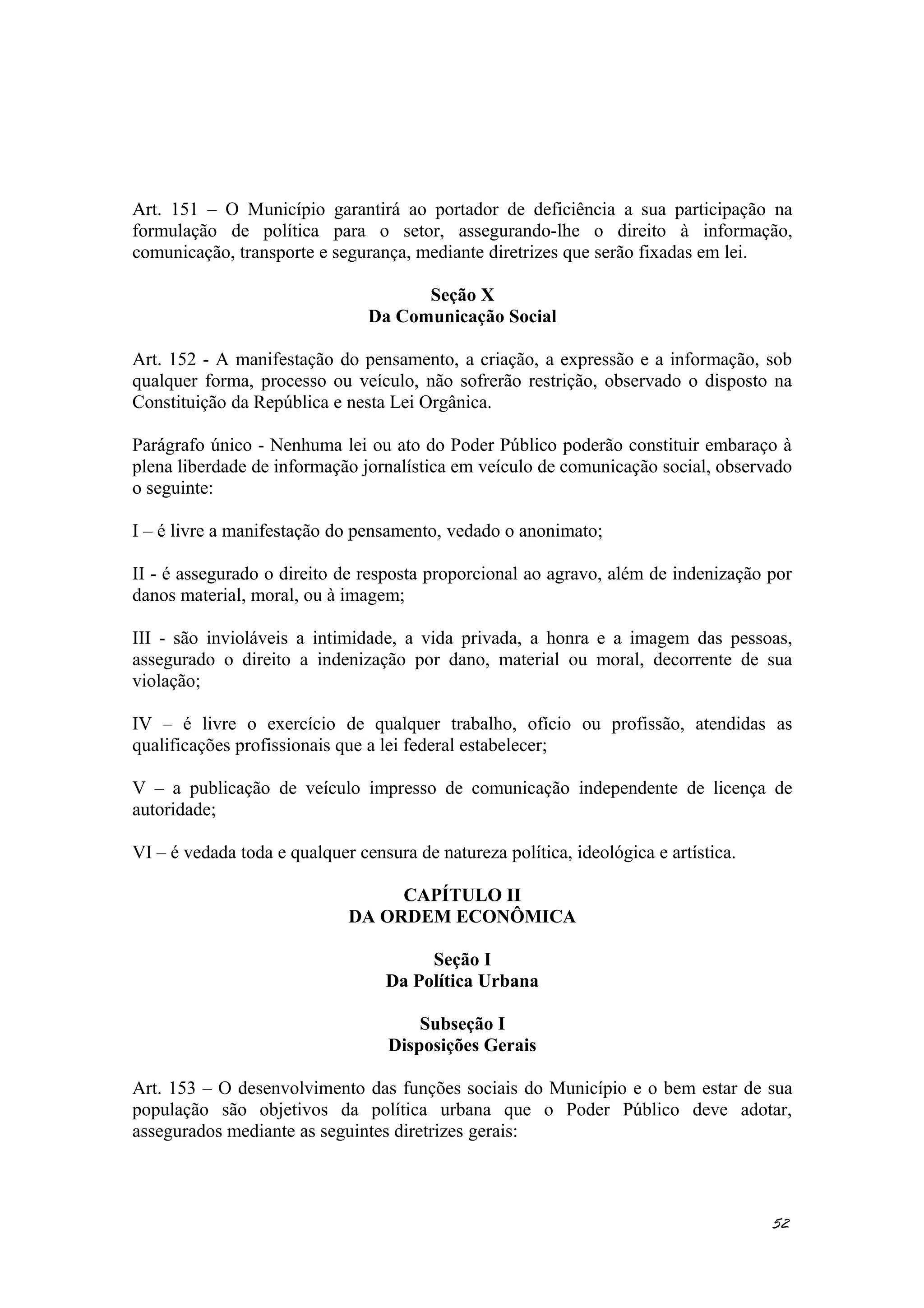 Art. 151 – O Município garantirá ao portador de deficiência a sua participação na
formulação de política para o setor, assegurando-lhe o direito à informação,
comunicação, transporte e segurança, mediante diretrizes que serão fixadas em lei.
Seção X
Da Comunicação Social
Art. 152 - A manifestação do pensamento, a criação, a expressão e a informação, sob
qualquer forma, processo ou veículo, não sofrerão restrição, observado o disposto na
Constituição da República e nesta Lei Orgânica.
Parágrafo único - Nenhuma lei ou ato do Poder Público poderão constituir embaraço à
plena liberdade de informação jornalística em veículo de comunicação social, observado
o seguinte:
I – é livre a manifestação do pensamento, vedado o anonimato;
II - é assegurado o direito de resposta proporcional ao agravo, além de indenização por
danos material, moral, ou à imagem;
III - são invioláveis a intimidade, a vida privada, a honra e a imagem das pessoas,
assegurado o direito a indenização por dano, material ou moral, decorrente de sua
violação;
IV – é livre o exercício de qualquer trabalho, ofício ou profissão, atendidas as
qualificações profissionais que a lei federal estabelecer;
V – a publicação de veículo impresso de comunicação independente de licença de
autoridade;
VI – é vedada toda e qualquer censura de natureza política, ideológica e artística.
CAPÍTULO II
DA ORDEM ECONÔMICA
Seção I
Da Política Urbana
Subseção I
Disposições Gerais
Art. 153 – O desenvolvimento das funções sociais do Município e o bem estar de sua
população são objetivos da política urbana que o Poder Público deve adotar,
assegurados mediante as seguintes diretrizes gerais:
52
 