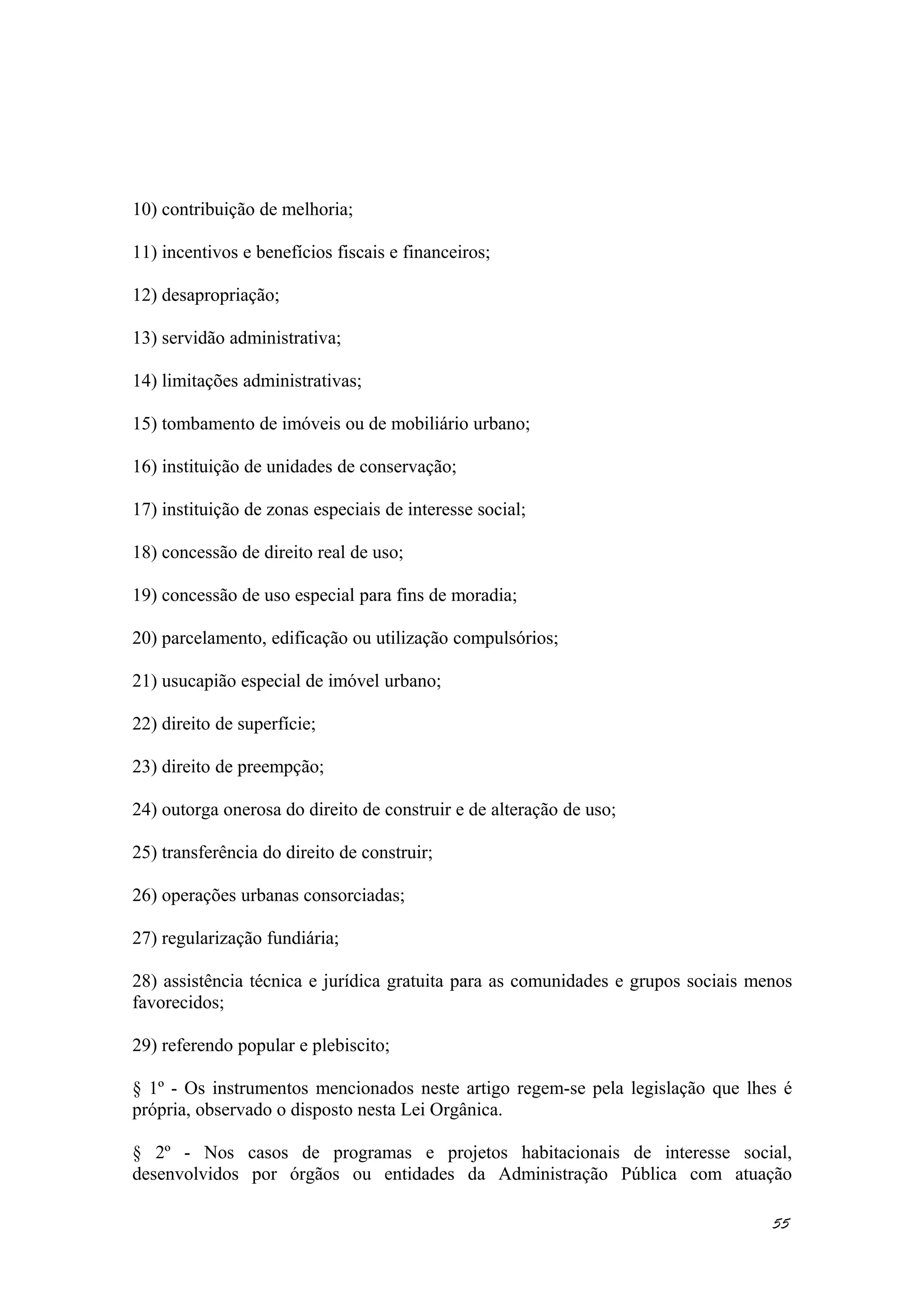 10) contribuição de melhoria;
11) incentivos e benefícios fiscais e financeiros;
12) desapropriação;
13) servidão administrativa;
14) limitações administrativas;
15) tombamento de imóveis ou de mobiliário urbano;
16) instituição de unidades de conservação;
17) instituição de zonas especiais de interesse social;
18) concessão de direito real de uso;
19) concessão de uso especial para fins de moradia;
20) parcelamento, edificação ou utilização compulsórios;
21) usucapião especial de imóvel urbano;
22) direito de superfície;
23) direito de preempção;
24) outorga onerosa do direito de construir e de alteração de uso;
25) transferência do direito de construir;
26) operações urbanas consorciadas;
27) regularização fundiária;
28) assistência técnica e jurídica gratuita para as comunidades e grupos sociais menos
favorecidos;
29) referendo popular e plebiscito;
§ 1º - Os instrumentos mencionados neste artigo regem-se pela legislação que lhes é
própria, observado o disposto nesta Lei Orgânica.
§ 2º - Nos casos de programas e projetos habitacionais de interesse social,
desenvolvidos por órgãos ou entidades da Administração Pública com atuação
55
 