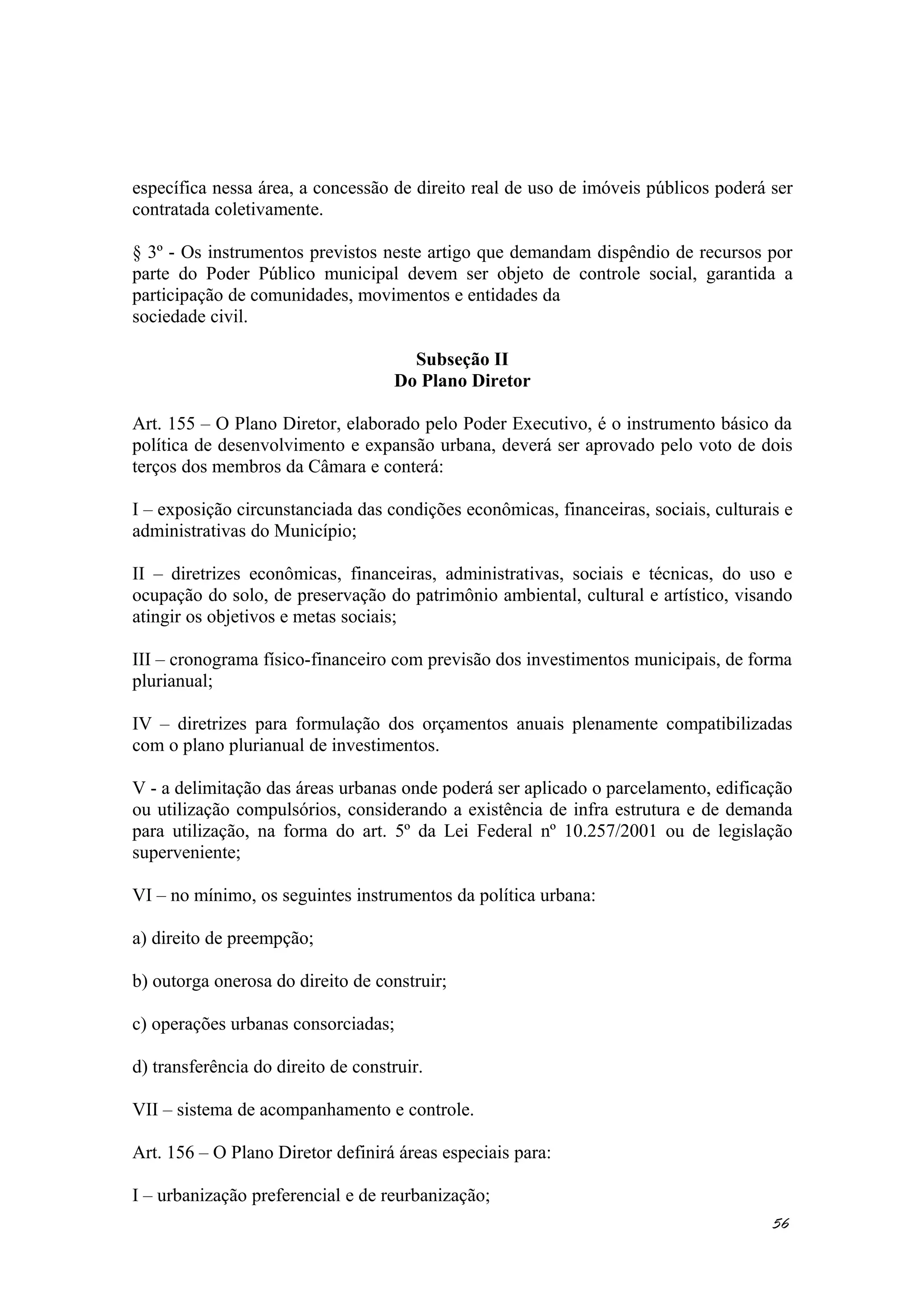 específica nessa área, a concessão de direito real de uso de imóveis públicos poderá ser
contratada coletivamente.
§ 3º - Os instrumentos previstos neste artigo que demandam dispêndio de recursos por
parte do Poder Público municipal devem ser objeto de controle social, garantida a
participação de comunidades, movimentos e entidades da
sociedade civil.
Subseção II
Do Plano Diretor
Art. 155 – O Plano Diretor, elaborado pelo Poder Executivo, é o instrumento básico da
política de desenvolvimento e expansão urbana, deverá ser aprovado pelo voto de dois
terços dos membros da Câmara e conterá:
I – exposição circunstanciada das condições econômicas, financeiras, sociais, culturais e
administrativas do Município;
II – diretrizes econômicas, financeiras, administrativas, sociais e técnicas, do uso e
ocupação do solo, de preservação do patrimônio ambiental, cultural e artístico, visando
atingir os objetivos e metas sociais;
III – cronograma físico-financeiro com previsão dos investimentos municipais, de forma
plurianual;
IV – diretrizes para formulação dos orçamentos anuais plenamente compatibilizadas
com o plano plurianual de investimentos.
V - a delimitação das áreas urbanas onde poderá ser aplicado o parcelamento, edificação
ou utilização compulsórios, considerando a existência de infra estrutura e de demanda
para utilização, na forma do art. 5º da Lei Federal nº 10.257/2001 ou de legislação
superveniente;
VI – no mínimo, os seguintes instrumentos da política urbana:
a) direito de preempção;
b) outorga onerosa do direito de construir;
c) operações urbanas consorciadas;
d) transferência do direito de construir.
VII – sistema de acompanhamento e controle.
Art. 156 – O Plano Diretor definirá áreas especiais para:
I – urbanização preferencial e de reurbanização;
56
 