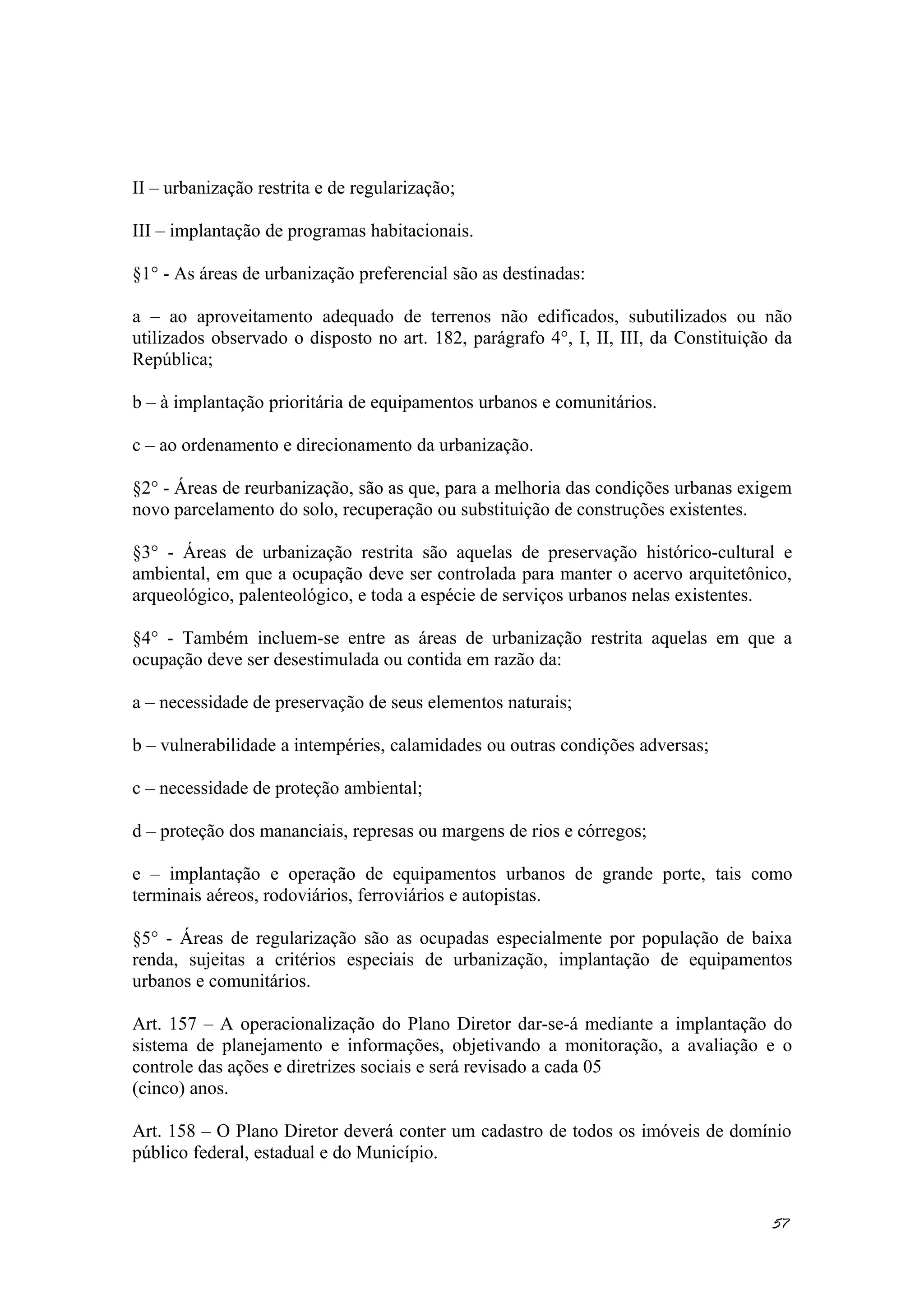 II – urbanização restrita e de regularização;
III – implantação de programas habitacionais.
§1° - As áreas de urbanização preferencial são as destinadas:
a – ao aproveitamento adequado de terrenos não edificados, subutilizados ou não
utilizados observado o disposto no art. 182, parágrafo 4°, I, II, III, da Constituição da
República;
b – à implantação prioritária de equipamentos urbanos e comunitários.
c – ao ordenamento e direcionamento da urbanização.
§2° - Áreas de reurbanização, são as que, para a melhoria das condições urbanas exigem
novo parcelamento do solo, recuperação ou substituição de construções existentes.
§3° - Áreas de urbanização restrita são aquelas de preservação histórico-cultural e
ambiental, em que a ocupação deve ser controlada para manter o acervo arquitetônico,
arqueológico, palenteológico, e toda a espécie de serviços urbanos nelas existentes.
§4° - Também incluem-se entre as áreas de urbanização restrita aquelas em que a
ocupação deve ser desestimulada ou contida em razão da:
a – necessidade de preservação de seus elementos naturais;
b – vulnerabilidade a intempéries, calamidades ou outras condições adversas;
c – necessidade de proteção ambiental;
d – proteção dos mananciais, represas ou margens de rios e córregos;
e – implantação e operação de equipamentos urbanos de grande porte, tais como
terminais aéreos, rodoviários, ferroviários e autopistas.
§5° - Áreas de regularização são as ocupadas especialmente por população de baixa
renda, sujeitas a critérios especiais de urbanização, implantação de equipamentos
urbanos e comunitários.
Art. 157 – A operacionalização do Plano Diretor dar-se-á mediante a implantação do
sistema de planejamento e informações, objetivando a monitoração, a avaliação e o
controle das ações e diretrizes sociais e será revisado a cada 05
(cinco) anos.
Art. 158 – O Plano Diretor deverá conter um cadastro de todos os imóveis de domínio
público federal, estadual e do Município.
57
 
