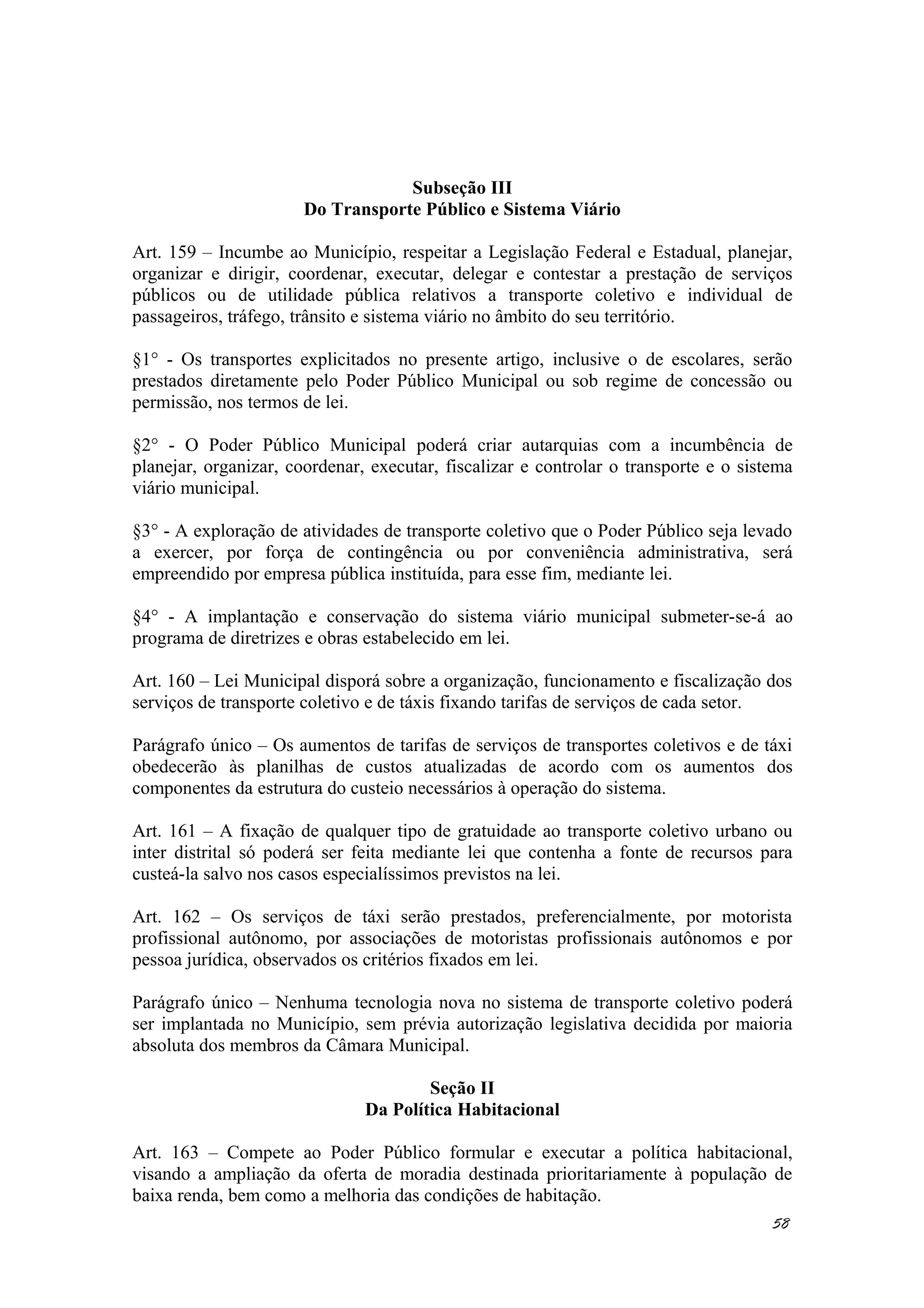 Subseção III
Do Transporte Público e Sistema Viário
Art. 159 – Incumbe ao Município, respeitar a Legislação Federal e Estadual, planejar,
organizar e dirigir, coordenar, executar, delegar e contestar a prestação de serviços
públicos ou de utilidade pública relativos a transporte coletivo e individual de
passageiros, tráfego, trânsito e sistema viário no âmbito do seu território.
§1° - Os transportes explicitados no presente artigo, inclusive o de escolares, serão
prestados diretamente pelo Poder Público Municipal ou sob regime de concessão ou
permissão, nos termos de lei.
§2° - O Poder Público Municipal poderá criar autarquias com a incumbência de
planejar, organizar, coordenar, executar, fiscalizar e controlar o transporte e o sistema
viário municipal.
§3° - A exploração de atividades de transporte coletivo que o Poder Público seja levado
a exercer, por força de contingência ou por conveniência administrativa, será
empreendido por empresa pública instituída, para esse fim, mediante lei.
§4° - A implantação e conservação do sistema viário municipal submeter-se-á ao
programa de diretrizes e obras estabelecido em lei.
Art. 160 – Lei Municipal disporá sobre a organização, funcionamento e fiscalização dos
serviços de transporte coletivo e de táxis fixando tarifas de serviços de cada setor.
Parágrafo único – Os aumentos de tarifas de serviços de transportes coletivos e de táxi
obedecerão às planilhas de custos atualizadas de acordo com os aumentos dos
componentes da estrutura do custeio necessários à operação do sistema.
Art. 161 – A fixação de qualquer tipo de gratuidade ao transporte coletivo urbano ou
inter distrital só poderá ser feita mediante lei que contenha a fonte de recursos para
custeá-la salvo nos casos especialíssimos previstos na lei.
Art. 162 – Os serviços de táxi serão prestados, preferencialmente, por motorista
profissional autônomo, por associações de motoristas profissionais autônomos e por
pessoa jurídica, observados os critérios fixados em lei.
Parágrafo único – Nenhuma tecnologia nova no sistema de transporte coletivo poderá
ser implantada no Município, sem prévia autorização legislativa decidida por maioria
absoluta dos membros da Câmara Municipal.
Seção II
Da Política Habitacional
Art. 163 – Compete ao Poder Público formular e executar a política habitacional,
visando a ampliação da oferta de moradia destinada prioritariamente à população de
baixa renda, bem como a melhoria das condições de habitação.
58
 