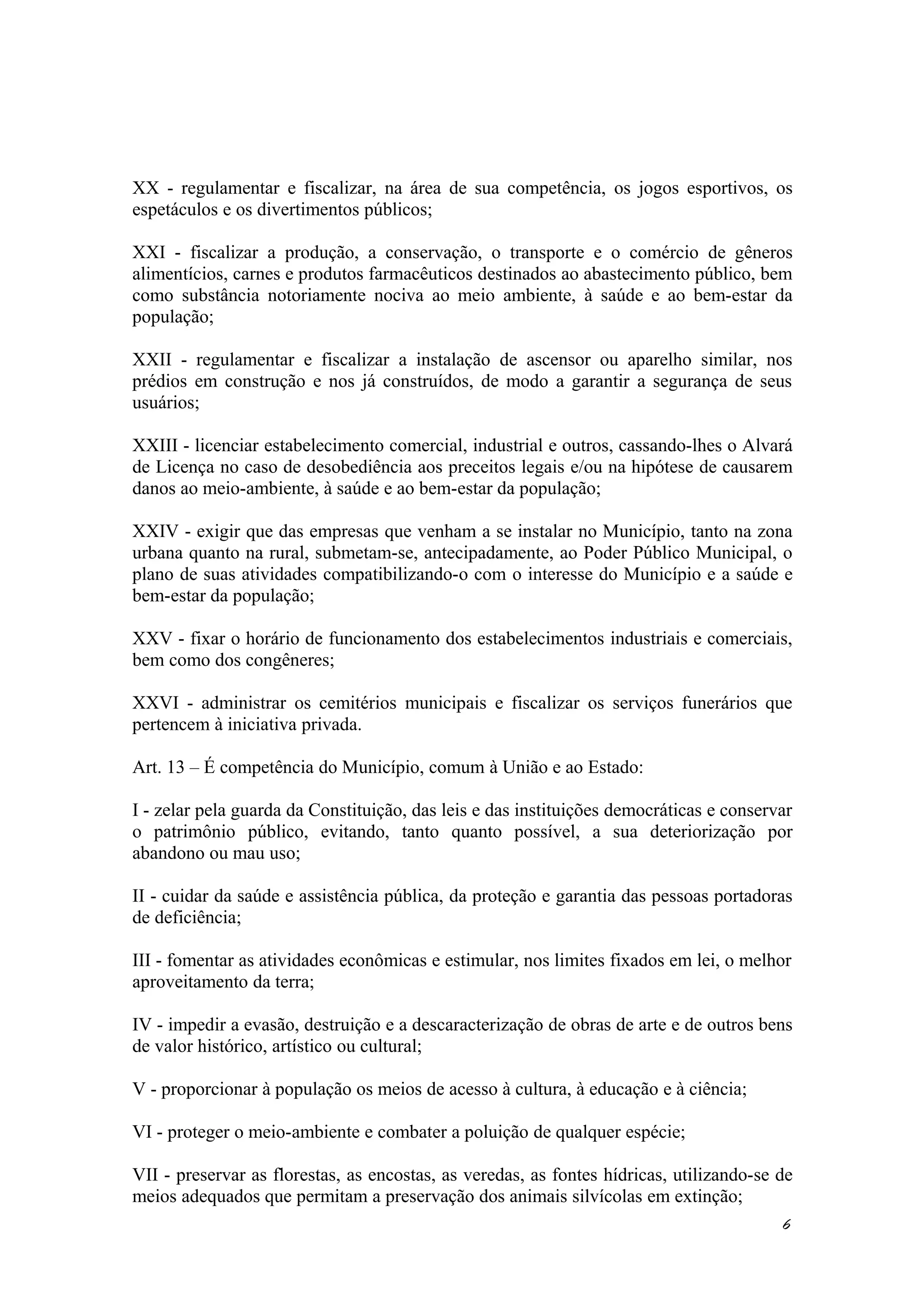 XX - regulamentar e fiscalizar, na área de sua competência, os jogos esportivos, os
espetáculos e os divertimentos públicos;
XXI - fiscalizar a produção, a conservação, o transporte e o comércio de gêneros
alimentícios, carnes e produtos farmacêuticos destinados ao abastecimento público, bem
como substância notoriamente nociva ao meio ambiente, à saúde e ao bem-estar da
população;
XXII - regulamentar e fiscalizar a instalação de ascensor ou aparelho similar, nos
prédios em construção e nos já construídos, de modo a garantir a segurança de seus
usuários;
XXIII - licenciar estabelecimento comercial, industrial e outros, cassando-lhes o Alvará
de Licença no caso de desobediência aos preceitos legais e/ou na hipótese de causarem
danos ao meio-ambiente, à saúde e ao bem-estar da população;
XXIV - exigir que das empresas que venham a se instalar no Município, tanto na zona
urbana quanto na rural, submetam-se, antecipadamente, ao Poder Público Municipal, o
plano de suas atividades compatibilizando-o com o interesse do Município e a saúde e
bem-estar da população;
XXV - fixar o horário de funcionamento dos estabelecimentos industriais e comerciais,
bem como dos congêneres;
XXVI - administrar os cemitérios municipais e fiscalizar os serviços funerários que
pertencem à iniciativa privada.
Art. 13 – É competência do Município, comum à União e ao Estado:
I - zelar pela guarda da Constituição, das leis e das instituições democráticas e conservar
o patrimônio público, evitando, tanto quanto possível, a sua deteriorização por
abandono ou mau uso;
II - cuidar da saúde e assistência pública, da proteção e garantia das pessoas portadoras
de deficiência;
III - fomentar as atividades econômicas e estimular, nos limites fixados em lei, o melhor
aproveitamento da terra;
IV - impedir a evasão, destruição e a descaracterização de obras de arte e de outros bens
de valor histórico, artístico ou cultural;
V - proporcionar à população os meios de acesso à cultura, à educação e à ciência;
VI - proteger o meio-ambiente e combater a poluição de qualquer espécie;
VII - preservar as florestas, as encostas, as veredas, as fontes hídricas, utilizando-se de
meios adequados que permitam a preservação dos animais silvícolas em extinção;
6
 