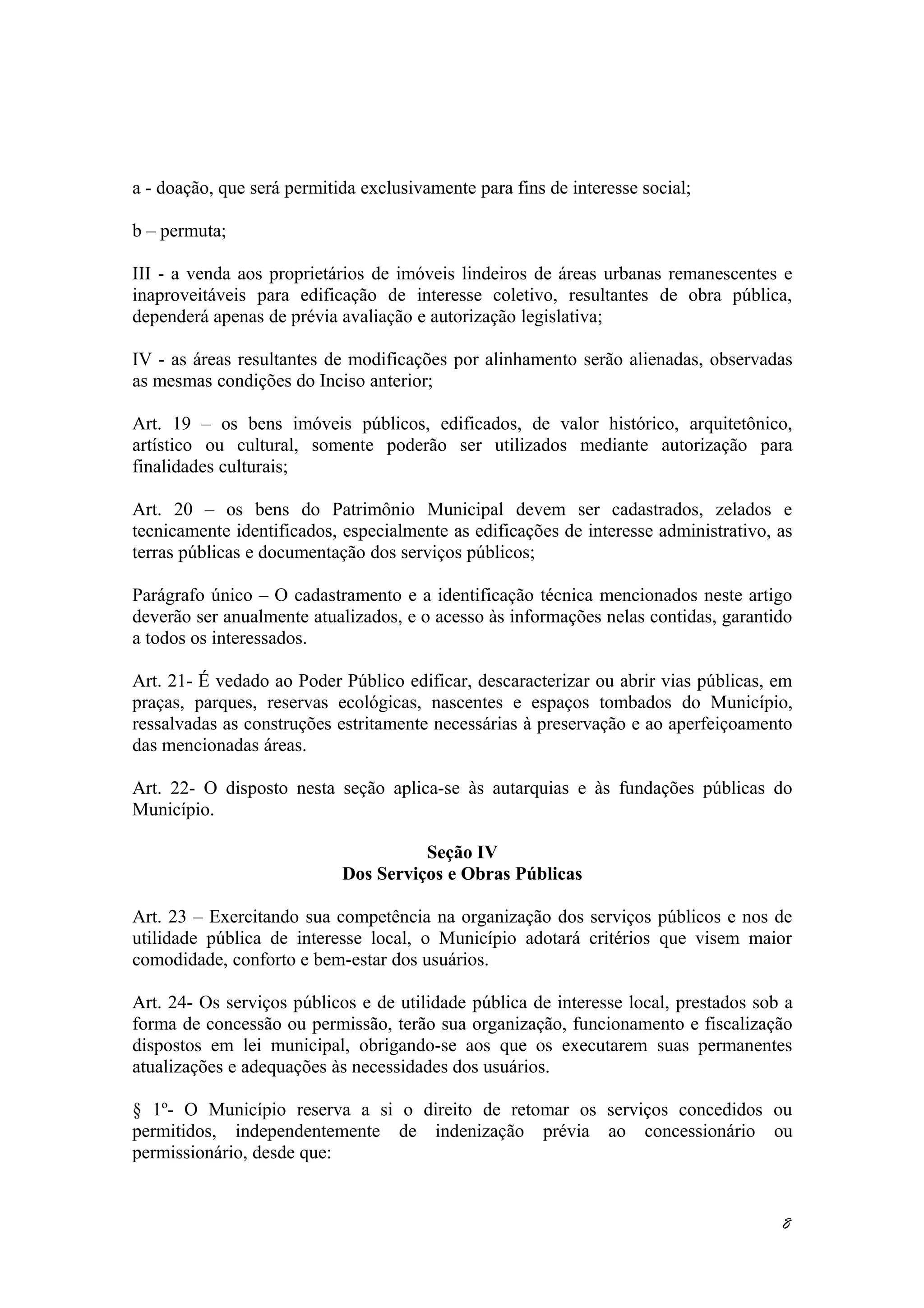 a - doação, que será permitida exclusivamente para fins de interesse social;
b – permuta;
III - a venda aos proprietários de imóveis lindeiros de áreas urbanas remanescentes e
inaproveitáveis para edificação de interesse coletivo, resultantes de obra pública,
dependerá apenas de prévia avaliação e autorização legislativa;
IV - as áreas resultantes de modificações por alinhamento serão alienadas, observadas
as mesmas condições do Inciso anterior;
Art. 19 – os bens imóveis públicos, edificados, de valor histórico, arquitetônico,
artístico ou cultural, somente poderão ser utilizados mediante autorização para
finalidades culturais;
Art. 20 – os bens do Patrimônio Municipal devem ser cadastrados, zelados e
tecnicamente identificados, especialmente as edificações de interesse administrativo, as
terras públicas e documentação dos serviços públicos;
Parágrafo único – O cadastramento e a identificação técnica mencionados neste artigo
deverão ser anualmente atualizados, e o acesso às informações nelas contidas, garantido
a todos os interessados.
Art. 21- É vedado ao Poder Público edificar, descaracterizar ou abrir vias públicas, em
praças, parques, reservas ecológicas, nascentes e espaços tombados do Município,
ressalvadas as construções estritamente necessárias à preservação e ao aperfeiçoamento
das mencionadas áreas.
Art. 22- O disposto nesta seção aplica-se às autarquias e às fundações públicas do
Município.
Seção IV
Dos Serviços e Obras Públicas
Art. 23 – Exercitando sua competência na organização dos serviços públicos e nos de
utilidade pública de interesse local, o Município adotará critérios que visem maior
comodidade, conforto e bem-estar dos usuários.
Art. 24- Os serviços públicos e de utilidade pública de interesse local, prestados sob a
forma de concessão ou permissão, terão sua organização, funcionamento e fiscalização
dispostos em lei municipal, obrigando-se aos que os executarem suas permanentes
atualizações e adequações às necessidades dos usuários.
§ 1º- O Município reserva a si o direito de retomar os serviços concedidos ou
permitidos, independentemente de indenização prévia ao concessionário ou
permissionário, desde que:
8
 
