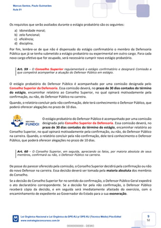 9
52
Os requisitos que serão avaliados durante o estágio probatório são os seguintes:
a) idoneidade moral;
b) zelo funcional;
c) eficiência;
d) disciplina.
Por fim, lembre-se de que não é dispensado do estágio confirmatório o membro da Defensoria
Pública que já se tenha submetido a estágio probatório ou experimental em outro cargo. Para cada
novo cargo efetivo que for ocupado, será necessário cumprir novo estágio probatório.
Art. 59 O Conselho Superior regulamentará o estágio confirmatório e designará Comissão a
que competirá acompanhar a atuação do Defensor Público em estágio.
O estágio probatório do Defensor Público é acompanhado por uma comissão designada pelo
Conselho Superior da Defensoria. Essa comissão deverá, no prazo de 30 dias contados do término
do estágio, encaminhar relatório ao Conselho Superior, no qual opinará motivadamente pela
confirmação, ou não, do Defensor Público na carreira.
Quando, o relatório concluir pela não confirmação, dele terá conhecimento o Defensor Público, que
poderá oferecer alegações no prazo de 10 dias.
O estágio probatório do Defensor Público é acompanhado por uma comissão
designada pelo Conselho Superior da Defensoria. Essa comissão deverá, no
prazo de 30 dias contados do término do estágio, encaminhar relatório ao
Conselho Superior, no qual opinará motivadamente pela confirmação, ou não, do Defensor Público
na carreira. Quando, o relatório concluir pela não confirmação, dele terá conhecimento o Defensor
Público, que poderá oferecer alegações no prazo de 10 dias.
Art. 60 O Conselho Superior, em seguida, apreciando os fatos, por maioria absoluta de seus
membros, confirmará ou não, o Defensor Público na carreira.
De posse do parecer oferecido pela comissão, o Conselho Superior decidirá pela confirmação ou não
do novo Defensor na carreira. Essa decisão deverá ser tomada pela maioria absoluta dos membros
do Conselho.
Se a decisão do Conselho Superior for no sentido da confirmação, o Defensor Público Geral expedirá
o ato declaratório correspondente. Se a decisão for pela não confirmação, o Defensor Público
receberá cópia da decisão, e em seguida será imediatamente afastado do exercício, com o
encaminhamento de expediente ao Governador do Estado para a sua exoneração.
Marcus Santos, Paulo Guimarães
Aula 01
Lei Orgânica Nacional e Lei Orgânica da DPE-RJ p/ DPE-RJ (Técnico Médio) Pós-Edital
www.estrategiaconcursos.com.br
0
00000000000 - DEMO
 