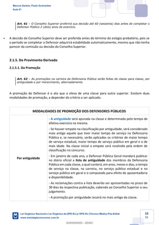 10
52
Art. 61 O Conselho Superior proferirá sua decisão até 60 (sessenta) dias antes de completar o
Defensor Público 2 (dois) anos de exercício.
A decisão do Conselho Superior deve ser proferida antes do término do estágio probatório, pois se
o período se completar o Defensor adquirirá estabilidade automaticamente, mesmo que não tenha
parecer da comissão ou decisão do Conselho Superior.
2.1.5. Do Provimento Derivado
2.1.5.1. Da Promoção
Art. 62 As promoções na carreira da Defensoria Pública serão feitas de classe para classe, por
antiguidade e por merecimento, alternadamente.
A promoção do Defensor é o ato que o eleva de uma classe para outra superior. Existem duas
modalidades de promoção, a depender do critério a ser aplicado.
MODALIDADES DE PROMOÇÃO DOS DEFENSORES PÚBLICOS
Por antiguidade
- A antiguidade será apurada na classe e determinada pelo tempo de
efetivo exercício na mesma.
- Se houver empate na classificação por antiguidade, será considerado
mais antigo aquele que tiver maior tempo de serviço na Defensoria
Pública e, se necessário, serão aplicados os critérios de maior tempo
de serviço estadual, maior tempo de serviço público em geral e o de
mais idade. Na classe inicial o empate será resolvido pela ordem de
classificação no concurso.
- Em janeiro de cada ano, o Defensor Público Geral mandará publicar
no diário oficial a lista de antiguidade dos membros da Defensoria
Pública em cada classe, a qual conterá, em anos, meses e dias, o tempo
de serviço na classe, na carreira, no serviço público estadual e no
serviço público em geral e o computado para efeito de aposentadoria
e disponibilidade.
- As reclamações contra a lista deverão ser apresentadas no prazo de
30 dias da respectiva publicação, cabendo ao Conselho Superior o seu
julgamento.
- A promoção por antiguidade recairá no mais antigo da classe.
Marcus Santos, Paulo Guimarães
Aula 01
Lei Orgânica Nacional e Lei Orgânica da DPE-RJ p/ DPE-RJ (Técnico Médio) Pós-Edital
www.estrategiaconcursos.com.br
0
00000000000 - DEMO
 