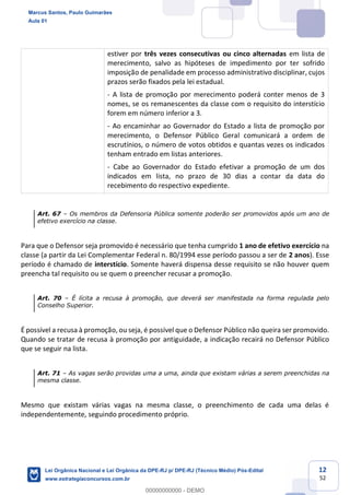 12
52
estiver por três vezes consecutivas ou cinco alternadas em lista de
merecimento, salvo as hipóteses de impedimento por ter sofrido
imposição de penalidade em processo administrativo disciplinar, cujos
prazos serão fixados pela lei estadual.
- A lista de promoção por merecimento poderá conter menos de 3
nomes, se os remanescentes da classe com o requisito do interstício
forem em número inferior a 3.
- Ao encaminhar ao Governador do Estado a lista de promoção por
merecimento, o Defensor Público Geral comunicará a ordem de
escrutínios, o número de votos obtidos e quantas vezes os indicados
tenham entrado em listas anteriores.
- Cabe ao Governador do Estado efetivar a promoção de um dos
indicados em lista, no prazo de 30 dias a contar da data do
recebimento do respectivo expediente.
Art. 67 Os membros da Defensoria Pública somente poderão ser promovidos após um ano de
efetivo exercício na classe.
Para que o Defensor seja promovido é necessário que tenha cumprido 1 ano de efetivo exercício na
classe (a partir da Lei Complementar Federal n. 80/1994 esse período passou a ser de 2 anos). Esse
período é chamado de interstício. Somente haverá dispensa desse requisito se não houver quem
preencha tal requisito ou se quem o preencher recusar a promoção.
Art. 70 É lícita a recusa à promoção, que deverá ser manifestada na forma regulada pelo
Conselho Superior.
É possível a recusa à promoção, ou seja, é possível que o Defensor Público não queira ser promovido.
Quando se tratar de recusa à promoção por antiguidade, a indicação recairá no Defensor Público
que se seguir na lista.
Art. 71 As vagas serão providas uma a uma, ainda que existam várias a serem preenchidas na
mesma classe.
Mesmo que existam várias vagas na mesma classe, o preenchimento de cada uma delas é
independentemente, seguindo procedimento próprio.
Marcus Santos, Paulo Guimarães
Aula 01
Lei Orgânica Nacional e Lei Orgânica da DPE-RJ p/ DPE-RJ (Técnico Médio) Pós-Edital
www.estrategiaconcursos.com.br
0
00000000000 - DEMO
 