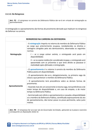 13
52
2.1.5.2. Do Reingresso
Art. 72 O reingresso na carreira da Defensoria Pública dar-se-á em virtude de reintegração ou
aproveitamento.
A reintegração e o aproveitamento são formas de provimento derivado que implicam no reingresso
do Defensor na carreira.
REINGRESSO NA CARREIRA DA DEFENSORIA
Reintegração
- A reintegração importa no retorno do membro da Defensoria Pública
ao cargo que anteriormente ocupava, restabelecidos os direitos e
vantagens atingidos pelo ato demissionário, observadas as seguintes
normas:
I se o cargo estiver extinto, o reintegrado será posto em
disponibilidade;
II se no exame médico for considerado incapaz, o reintegrado será
aposentado com os proventos a que teria direito se passasse à
inatividade após efetivada a reintegração.
Aproveitamento
- O aproveitamento é o retorno à carreira do membro da Defensoria
Pública posto em disponibilidade.
- O aproveitamento dar-se-á, obrigatoriamente, na primeira vaga da
classe a que pertencer o membro da Defensoria Pública.
- O aproveitamento terá precedência sobre as demais formas de
provimento.
- Havendo mais de um concorrente à mesma vaga, terá preferência o de
maior tempo de disponibilidade e, em caso de empate, o de maior
tempo na Defensoria Pública.
- Será tornado sem efeito o aproveitamento e cassada a disponibilidade
se o membro da Defensoria Pública, cientificado expressamente do ato
de aproveitamento, não tomar posse no prazo pertinente, salvo justo
motivo.
Art. 78 O reingresso far-se-á por ato do Governador do Estado, aplicando-se à posse e exercício
consequente as disposições desta lei.
Marcus Santos, Paulo Guimarães
Aula 01
Lei Orgânica Nacional e Lei Orgânica da DPE-RJ p/ DPE-RJ (Técnico Médio) Pós-Edital
www.estrategiaconcursos.com.br
0
00000000000 - DEMO
 