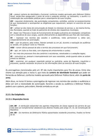 16
52
II possuir carteira de identidade e funcional, conforme modelo aprovado pelo Defensor Público
Geral, sendo-lhes assegurado o porte de arma e podendo solicitar, se necessário, o auxílio e a
colaboração das autoridades públicas para o desempenho de suas funções;
III requisitar diretamente, das autoridades competentes, certidões, solicitar os esclarecimentos
de que necessitarem e acompanhar as diligências que requererem, sempre no exercício de suas
funções;
IV utilizar-se dos meios de comunicação do Estado no interesse do serviço, e, da mesma forma,
dos Municípios, quando se trate do patrocínio de direitos dos respectivos munícipes;
V dispor nos Tribunais e locais de funcionamento de órgãos judiciários de instalações compatíveis
com a relevância de seus cargos, usando efetivamente as dependências que lhes são reservadas;
VI ingressar nos recintos das sessões e audiências, neles permanecer e, deles sair,
independentemente de autorização;
VII usar da palavra, pela ordem, falando sentado ou em pé, durante a realização de audiência
ou sessão, em qualquer Juízo ou Tribunal;
VIII tomar ciência pessoal de atos e termos dos processos em que funcionaram;
IX agir, em Juízo ou fora dele, com dispensa de emolumentos e custas;
X ter vista dos processos fora dos cartórios e secretarias, ressalvadas a s vedações legais;
XI comunicar-se, pessoal e reservadamente com seus assistidos, ainda quando estes se achem
presos ou detidos;
XII examinar, em qualquer repartição policial ou judiciária, autos de flagrante, inquéritos e
processos, quando necessitar de prova ou de informações úteis ao exercício de suas funções.
As prerrogativas mencionadas pelo art. 87 são muito importantes para fins de prova. Entre elas
chamo sua atenção para o inciso II, que trata da carteira de identidade funcional que pode ser
fornecida ao Defensor, conforme modelo aprovado pelo Defensor Público Geral, além do porte de
arma.
Além disso, no inciso VI temos a prerrogativa de ingressar nos recintos das sessões e audiências e
delas sair sem a necessidade de autorização. Durante a sessão ou audiência o Defensor Público
poderá usar a palavra, pela ordem, falando sentado ou em pé.
2.2.3. Do Estipêndio
2.2.3.1. Disposições Gerais
Art. 88 - A retribuição estipendial dos agentes integrantes da classe especial da carreira de que
trata esta Lei Complementar obedecerá aos ditames fixados pelo artigo 37, XI, da Constituição da
República.
Art. 89 Os membros da Defensoria Pública aposentados receberão proventos, fixados na forma
da lei.
Marcus Santos, Paulo Guimarães
Aula 01
Lei Orgânica Nacional e Lei Orgânica da DPE-RJ p/ DPE-RJ (Técnico Médio) Pós-Edital
www.estrategiaconcursos.com.br
0
00000000000 - DEMO
 