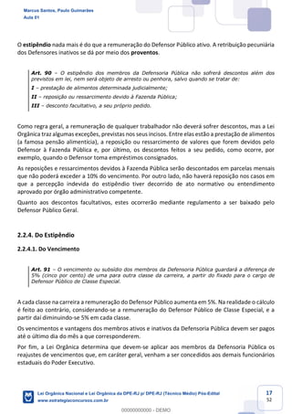 17
52
O estipêndio nada mais é do que a remuneração do Defensor Público ativo. A retribuição pecuniária
dos Defensores inativos se dá por meio dos proventos.
Art. 90 O estipêndio dos membros da Defensoria Pública não sofrerá descontos além dos
previstos em lei, nem será objeto de arresto ou penhora, salvo quando se tratar de:
I prestação de alimentos determinada judicialmente;
II reposição ou ressarcimento devido à Fazenda Pública;
III desconto facultativo, a seu próprio pedido.
Como regra geral, a remuneração de qualquer trabalhador não deverá sofrer descontos, mas a Lei
Orgânica traz algumas exceções, previstas nos seus incisos. Entre elas estão a prestação de alimentos
(a famosa pensão alimentícia), a reposição ou ressarcimento de valores que forem devidos pelo
Defensor à Fazenda Pública e, por último, os descontos feitos a seu pedido, como ocorre, por
exemplo, quando o Defensor toma empréstimos consignados.
As reposições e ressarcimentos devidos à Fazenda Pública serão descontados em parcelas mensais
que não poderá exceder a 10% do vencimento. Por outro lado, não haverá reposição nos casos em
que a percepção indevida do estipêndio tiver decorrido de ato normativo ou entendimento
aprovado por órgão administrativo competente.
Quanto aos descontos facultativos, estes ocorrerão mediante regulamento a ser baixado pelo
Defensor Público Geral.
2.2.4. Do Estipêndio
2.2.4.1. Do Vencimento
Art. 91 O vencimento ou subsídio dos membros da Defensoria Pública guardará a diferença de
5% (cinco por cento) de uma para outra classe da carreira, a partir do fixado para o cargo de
Defensor Público de Classe Especial.
A cada classe na carreira a remuneração do Defensor Público aumenta em 5%. Na realidade o cálculo
é feito ao contrário, considerando-se a remuneração do Defensor Público de Classe Especial, e a
partir daí diminuindo-se 5% em cada classe.
Os vencimentos e vantagens dos membros ativos e inativos da Defensoria Pública devem ser pagos
até o último dia do mês a que corresponderem.
Por fim, a Lei Orgânica determina que devem-se aplicar aos membros da Defensoria Pública os
reajustes de vencimentos que, em caráter geral, venham a ser concedidos aos demais funcionários
estaduais do Poder Executivo.
Marcus Santos, Paulo Guimarães
Aula 01
Lei Orgânica Nacional e Lei Orgânica da DPE-RJ p/ DPE-RJ (Técnico Médio) Pós-Edital
www.estrategiaconcursos.com.br
0
00000000000 - DEMO
 
