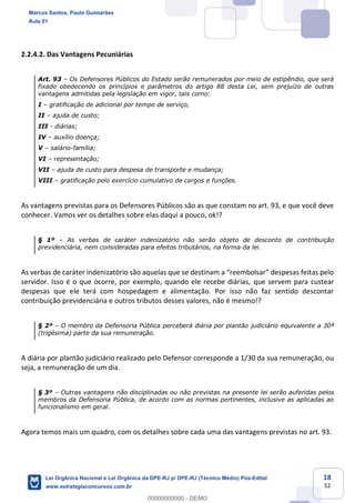 18
52
2.2.4.2. Das Vantagens Pecuniárias
Art. 93 Os Defensores Públicos do Estado serão remunerados por meio de estipêndio, que será
fixado obedecendo os princípios e parâmetros do artigo 88 desta Lei, sem prejuízo de outras
vantagens admitidas pela legislação em vigor, tais como:
I gratificação de adicional por tempo de serviço,
II ajuda de custo;
III - diárias;
IV auxílio doença;
V salário-família;
VI representação;
VII ajuda de custo para despesa de transporte e mudança;
VIII gratificação pelo exercício cumulativo de cargos e funções.
As vantagens previstas para os Defensores Públicos são as que constam no art. 93, e que você deve
conhecer. Vamos ver os detalhes sobre elas daqui a pouco, ok!?
§ 1º As verbas de caráter indenizatório não serão objeto de desconto de contribuição
previdenciária, nem consideradas para efeitos tributários, na forma da lei.
servidor. Isso é o que ocorre, por exemplo, quando ele recebe diárias, que servem para custear
despesas que ele terá com hospedagem e alimentação. Por isso não faz sentido descontar
contribuição previdenciária e outros tributos desses valores, não é mesmo!?
§ 2º O membro da Defensoria Pública perceberá diária por plantão judiciário equivalente a 30ª
(trigésima) parte da sua remuneração.
A diária por plantão judiciário realizado pelo Defensor corresponde a 1/30 da sua remuneração, ou
seja, a remuneração de um dia.
§ 3º Outras vantagens não disciplinadas ou não previstas na presente lei serão auferidas pelos
membros da Defensoria Pública, de acordo com as normas pertinentes, inclusive as aplicadas ao
funcionalismo em geral.
Agora temos mais um quadro, com os detalhes sobre cada uma das vantagens previstas no art. 93.
Marcus Santos, Paulo Guimarães
Aula 01
Lei Orgânica Nacional e Lei Orgânica da DPE-RJ p/ DPE-RJ (Técnico Médio) Pós-Edital
www.estrategiaconcursos.com.br
0
00000000000 - DEMO
 