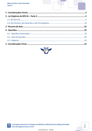 1
52
1 - Considerações Iniciais ......................................................................................................2
2 - Lei Orgânica da DPE-RJ Parte 2......................................................................................2
2.1. Da Carreira............................................................................................................................. 2
2.2. Dos Direitos, das Garantias e das Prerrogativas ................................................................... 14
3 - Resumo da Aula..............................................................................................................22
4 - Questões.........................................................................................................................29
4.1 - Questões Comentadas ........................................................................................................ 29
4.2 - Lista de Questões ................................................................................................................ 45
4.3 - Gabarito.............................................................................................................................. 52
5 - Considerações Finais ......................................................................................................52
Marcus Santos, Paulo Guimarães
Aula 01
Lei Orgânica Nacional e Lei Orgânica da DPE-RJ p/ DPE-RJ (Técnico Médio) Pós-Edital
www.estrategiaconcursos.com.br
0
00000000000 - DEMO
 