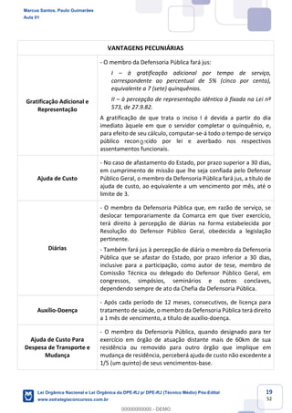 19
52
VANTAGENS PECUNIÁRIAS
Gratificação Adicional e
Representação
- O membro da Defensoria Pública fará jus:
I à gratificação adicional por tempo de serviço,
correspondente ao percentual de 5% (cinco por cento),
equivalente a 7 (sete) quinquênios.
II à percepção de representação idêntica à fixada na Lei nº
573, de 27.9.82.
A gratificação de que trata o inciso I é devida a partir do dia
imediato àquele em que o servidor completar o quinquênio, e,
para efeito de seu cálculo, computar-se-á todo o tempo de serviço
público reconhecido por lei e averbado nos respectivos
assentamentos funcionais.
Ajuda de Custo
- No caso de afastamento do Estado, por prazo superior a 30 dias,
em cumprimento de missão que lhe seja confiada pelo Defensor
Público Geral, o membro da Defensoria Pública fará jus, a título de
ajuda de custo, ao equivalente a um vencimento por mês, até o
limite de 3.
Diárias
- O membro da Defensoria Pública que, em razão de serviço, se
deslocar temporariamente da Comarca em que tiver exercício,
terá direito à percepção de diárias na forma estabelecida por
Resolução do Defensor Público Geral, obedecida a legislação
pertinente.
- Também fará jus à percepção de diária o membro da Defensoria
Pública que se afastar do Estado, por prazo inferior a 30 dias,
inclusive para a participação, como autor de tese, membro de
Comissão Técnica ou delegado do Defensor Público Geral, em
congressos, simpósios, seminários e outros conclaves,
dependendo sempre de ato da Chefia da Defensoria Pública.
Auxílio-Doença
- Após cada período de 12 meses, consecutivos, de licença para
tratamento de saúde, o membro da Defensoria Pública terá direito
a 1 mês de vencimento, a título de auxílio-doença.
Ajuda de Custo Para
Despesa de Transporte e
Mudança
- O membro da Defensoria Pública, quando designado para ter
exercício em órgão de atuação distante mais de 60km de sua
residência ou removido para outro órgão que implique em
mudança de residência, perceberá ajuda de custo não excedente a
1/5 (um quinto) de seus vencimentos-base.
Marcus Santos, Paulo Guimarães
Aula 01
Lei Orgânica Nacional e Lei Orgânica da DPE-RJ p/ DPE-RJ (Técnico Médio) Pós-Edital
www.estrategiaconcursos.com.br
0
00000000000 - DEMO
0
 
