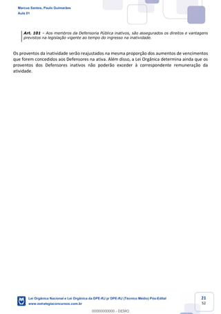 21
52
Art. 101 Aos membros da Defensoria Pública inativos, são assegurados os direitos e vantagens
previstos na legislação vigente ao tempo do ingresso na inatividade.
Os proventos da inatividade serão reajustados na mesma proporção dos aumentos de vencimentos
que forem concedidos aos Defensores na ativa. Além disso, a Lei Orgânica determina ainda que os
proventos dos Defensores inativos não poderão exceder à correspondente remuneração da
atividade.
Marcus Santos, Paulo Guimarães
Aula 01
Lei Orgânica Nacional e Lei Orgânica da DPE-RJ p/ DPE-RJ (Técnico Médio) Pós-Edital
www.estrategiaconcursos.com.br
0
00000000000 - DEMO
 