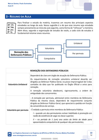 22
52
3 - RESUMO DA AULA
Para finalizar o estudo da matéria, trazemos um resumo dos principais aspectos
estudados ao longo da aula. Nossa sugestão é a de que esse resumo seja estudado
sempre previamente ao início da aula seguinte, com
Além disso, segundo a organização de estudos de vocês, a cada ciclo de estudos é
fundamental retomar esses resumos.
REMOÇÃO DOS DEFENSORES PÚBLICOS
Voluntária Unilateral
Dependerá de claro em órgão de atuação da Defensoria Pública.
Os requerimentos de remoção voluntária unilateral deverão ser
dirigidos ao Defensor Público Geral, no prazo improrrogável de 5 dias
contados da data que for publicado no Órgão Oficial o aviso para
remoção.
A remoção voluntária obedecerá, rigorosamente, a ordem de
antiguidade dos concorrentes.
Voluntária por permuta
- A remoção por permuta, admissível entre membros da Defensoria
Pública da mesma classe, dependerá de requerimento conjunto
dirigido ao Defensor Público Geral, que apreciará o pedido em função
da conveniência do serviço.
- É vedada a permuta entre membros da Defensoria Pública:
I quando um dos permutantes estiver habilitado à promoção em
razão da existência de vaga na classe superior;
II no período de 1 (um) ano antes do limite de idade para
aposentadoria compulsória de qualquer dos permutantes;
Remoção dos
Defensores Públicos
Voluntária
Unilateral
Por permuta
Compulsória
Marcus Santos, Paulo Guimarães
Aula 01
Lei Orgânica Nacional e Lei Orgânica da DPE-RJ p/ DPE-RJ (Técnico Médio) Pós-Edital
www.estrategiaconcursos.com.br
0
00000000000 - DEMO
 