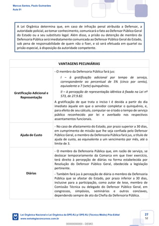 27
52
A Lei Orgânica determina que, em caso de infração penal atribuída a Defensor, a
autoridade policial, ao tomar conhecimento, comunicará o fato ao Defensor Público Geral
do Estado ou a seu substituto legal. Além disso, a prisão ou detenção de membro da
Defensoria Pública será imediatamente comunicada ao Defensor Público Geral do Estado,
sob pena de responsabilidade de quem não o fizer, e só será efetuada em quartel ou
prisão especial, à disposição da autoridade competente.
VANTAGENS PECUNIÁRIAS
Gratificação Adicional e
Representação
- O membro da Defensoria Pública fará jus:
I à gratificação adicional por tempo de serviço,
correspondente ao percentual de 5% (cinco por cento),
equivalente a 7 (sete) quinquênios.
II à percepção de representação idêntica à fixada na Lei nº
573, de 27.9.82.
A gratificação de que trata o inciso I é devida a partir do dia
imediato àquele em que o servidor completar o quinquênio, e,
para efeito de seu cálculo, computar-se-á todo o tempo de serviço
público reconhecido por lei e averbado nos respectivos
assentamentos funcionais.
Ajuda de Custo
- No caso de afastamento do Estado, por prazo superior a 30 dias,
em cumprimento de missão que lhe seja confiada pelo Defensor
Público Geral, o membro da Defensoria Pública fará jus, a título de
ajuda de custo, ao equivalente a um vencimento por mês, até o
limite de 3.
Diárias
- O membro da Defensoria Pública que, em razão de serviço, se
deslocar temporariamente da Comarca em que tiver exercício,
terá direito à percepção de diárias na forma estabelecida por
Resolução do Defensor Público Geral, obedecida a legislação
pertinente.
- Também fará jus à percepção de diária o membro da Defensoria
Pública que se afastar do Estado, por prazo inferior a 30 dias,
inclusive para a participação, como autor de tese, membro de
Comissão Técnica ou delegado do Defensor Público Geral, em
congressos, simpósios, seminários e outros conclaves,
dependendo sempre de ato da Chefia da Defensoria Pública.
Marcus Santos, Paulo Guimarães
Aula 01
Lei Orgânica Nacional e Lei Orgânica da DPE-RJ p/ DPE-RJ (Técnico Médio) Pós-Edital
www.estrategiaconcursos.com.br
0
00000000000 - DEMO
 