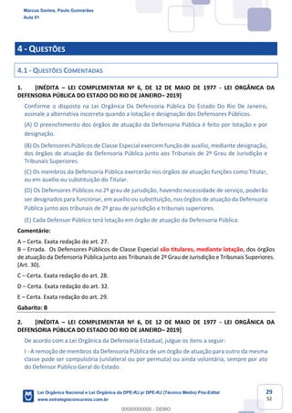 29
52
4 - QUESTÕES
4.1 - QUESTÕES COMENTADAS
1. [INÉDITA LEI COMPLEMENTAR Nº 6, DE 12 DE MAIO DE 1977 - LEI ORGÂNICA DA
DEFENSORIA PÚBLICA DO ESTADO DO RIO DE JANEIRO 2019]
Conforme o disposto na Lei Orgânica Da Defensoria Pública Do Estado Do Rio De Janeiro,
assinale a alternativa incorreta quando a lotação e designação dos Defensores Públicos.
(A) O preenchimento dos órgãos de atuação da Defensoria Pública é feito por lotação e por
designação.
(B) Os Defensores Públicos de Classe Especial exercem função de auxílio, mediante designação,
dos órgãos de atuação da Defensoria Pública junto aos Tribunais de 2º Grau de Jurisdição e
Tribunais Superiores.
(C) Os membros da Defensoria Pública exercerão nos órgãos de atuação funções como Titular,
ou em auxílio ou substituição do Titular.
(D) Os Defensores Públicos no 2º grau de jurisdição, havendo necessidade de serviço, poderão
ser designados para funcionar, em auxílio ou substituição, nos órgãos de atuação da Defensoria
Pública junto aos tribunais de 2º grau de jurisdição e tribunais superiores.
(E) Cada Defensor Público terá lotação em órgão de atuação da Defensoria Pública.
Comentário:
A Certa. Exata redação do art. 27.
B Errada. Os Defensores Públicos de Classe Especial são titulares, mediante lotação, dos órgãos
de atuação da Defensoria Pública junto aos Tribunais de 2º Grau de Jurisdição e Tribunais Superiores.
(Art. 30).
C Certa. Exata redação do art. 28.
D Certa. Exata redação do art. 32.
E Certa. Exata redação do art. 29.
Gabarito: B
2. [INÉDITA LEI COMPLEMENTAR Nº 6, DE 12 DE MAIO DE 1977 - LEI ORGÂNICA DA
DEFENSORIA PÚBLICA DO ESTADO DO RIO DE JANEIRO 2019]
De acordo com a Lei Orgânica da Defensoria Estadual, julgue os itens a seguir:
I - A remoção de membros da Defensoria Pública de um órgão de atuação para outro da mesma
classe pode ser compulsória (unilateral ou por permuta) ou ainda voluntária, sempre por ato
do Defensor Público Geral do Estado.
Marcus Santos, Paulo Guimarães
Aula 01
Lei Orgânica Nacional e Lei Orgânica da DPE-RJ p/ DPE-RJ (Técnico Médio) Pós-Edital
www.estrategiaconcursos.com.br
0
00000000000 - DEMO
 
