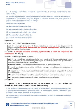 30
52
II - A remoção voluntária obedecerá, rigorosamente, à critérios meritocráticos dos
concorrentes.
III - A remoção por permuta, admissível entre membros da Defensoria Pública da mesma classe,
dependerá de requerimento conjunto dirigido ao Defensor Público Geral, que apreciará o
pedido em função da conveniência do serviço.
Marque a alternativa certa.
(A) Apenas a alternativa I está certa.
(B) Apenas as alternativas I e III estão certas.
(C) Apenas as alternativas I e II estão certas.
(D) Apenas a alternativa III está certa.
(E) Todas as alternativas estão certas.
Comentário:
I Errada. Conforme art. 40, abaixo transcrito:
Art. 40 A remoção de membros da Defensoria Pública de um órgão de atuação para outro da
mesma classe é voluntária, unilateral ou por permuta, ou compulsória, sempre por ato do
Defensor Público Geral do Estado.
II Errada. A remoção voluntária obedecerá, rigorosamente, a ordem de antiguidade dos
concorrentes. (Art. 42, pú)
III Certa. Exata redação do art. 44, caput.
Art. 44 A remoção por permuta, admissível entre membros da Defensoria Pública da mesma
classe, dependerá de requerimento conjunto dirigido ao Defensor Público Geral, que apreciará o
pedido em função da conveniência do serviço.
Parágrafo único É vedada a permuta entre membros da Defensoria Pública:
I quando um dos permutantes estiver habilitado à promoção em razão da existência de vaga na
classe superior;
II no período d e 1 (um) ano antes do limite de idade para aposentadoria compulsória de qualquer
dos permutantes;
III ao membro da Defensoria Pública que estiver inscrito em concurso para qualquer carreira;
IV quando um dos permutantes não estiver em efetivo exercício na lotação.
Gabarito: D
3. [INÉDITA - LEI COMPLEMENTAR Nº 6, DE 12 DE MAIO DE 1977 - LEI ORGÂNICA DA
DEFENSORIA PÚBLICA DO ESTADO DO RIO DE JANEIRO 2019]
A Lei Orgânica da Defensoria Pública do Estado do Rio de Janeiro trata dos impedimentos para
a permuta entre membros da Defensoria Pública. A esse respeito, assinale a alternativa que
não indica umas dessas hipóteses de impedimento.
(A) Quando um dos permutantes estiver habilitado à promoção em razão da existência de vaga
na classe superior.
Marcus Santos, Paulo Guimarães
Aula 01
Lei Orgânica Nacional e Lei Orgânica da DPE-RJ p/ DPE-RJ (Técnico Médio) Pós-Edital
www.estrategiaconcursos.com.br
0
00000000000 - DEMO
 