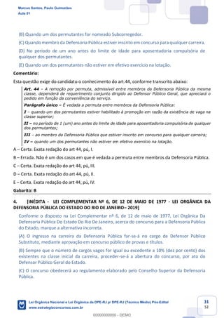 31
52
(B) Quando um dos permutantes for nomeado Subcorregedor.
(C) Quando membro da Defensoria Pública estiver inscrito em concurso para qualquer carreira.
(D) No período de um ano antes do limite de idade para aposentadoria compulsória de
qualquer dos permutantes.
(E) Quando um dos permutantes não estiver em efetivo exercício na lotação.
Comentário:
Esta questão exige do candidato o conhecimento do art.44, conforme transcrito abaixo:
Art. 44 A remoção por permuta, admissível entre membros da Defensoria Pública da mesma
classe, dependerá de requerimento conjunto dirigido ao Defensor Público Geral, que apreciará o
pedido em função da conveniência do serviço.
Parágrafo único É vedada a permuta entre membros da Defensoria Pública:
I quando um dos permutantes estiver habilitado à promoção em razão da existência de vaga na
classe superior;
II no período de 1 (um) ano antes do limite de idade para aposentadoria compulsória de qualquer
dos permutantes;
III ao membro da Defensoria Pública que estiver inscrito em concurso para qualquer carreira;
IV quando um dos permutantes não estiver em efetivo exercício na lotação.
A Certa. Exata redação do art 44, pú, I.
B Errada. Não é um dos casos em que é vedada a permuta entre membros da Defensoria Pública.
C Certa. Exata redação do art 44, pú, III.
D Certa. Exata redação do art 44, pú, II.
E Certa. Exata redação do art 44, pú, IV.
Gabarito: B
4. [INÉDITA - LEI COMPLEMENTAR Nº 6, DE 12 DE MAIO DE 1977 - LEI ORGÂNICA DA
DEFENSORIA PÚBLICA DO ESTADO DO RIO DE JANEIRO 2019]
Conforme o disposto na Lei Complementar nº 6, de 12 de maio de 1977, Lei Orgânica Da
Defensoria Pública Do Estado Do Rio De Janeiro, acerca do concurso para a Defensoria Pública
do Estado, marque a alternativa incorreta.
(A) O ingresso na carreira da Defensoria Pública far-se-á no cargo de Defensor Público
Substituto, mediante aprovação em concurso público de provas e títulos.
(B) Sempre que o número de cargos vagos for igual ou excedente a 10% (dez por cento) dos
existentes na classe inicial da carreira, proceder-se-á a abertura do concurso, por ato do
Defensor Público Geral do Estado.
(C) O concurso obedecerá ao regulamento elaborado pelo Conselho Superior da Defensoria
Pública.
Marcus Santos, Paulo Guimarães
Aula 01
Lei Orgânica Nacional e Lei Orgânica da DPE-RJ p/ DPE-RJ (Técnico Médio) Pós-Edital
www.estrategiaconcursos.com.br
0
00000000000 - DEMO
 