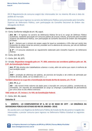 32
52
(D) O Regulamento do concurso exigirá dos interessados ter no máximo 48 anos à data do
pedido de inscrição.
(E) O concurso para ingresso na carreira da Defensoria Pública será promovido pelo Conselho
Superior da Defensoria Pública, com participação do Conselho Seccional da Ordem dos
Advogados do Brasil.
Comentário:
A Certa. Conforme redação do art. 46, caput.
Art. 46 O ingresso na carreira da Defensoria Pública far-se-á no cargo de Defensor Público
Substituto, mediante aprovação em concurso público de provas e títulos, promovido pelo Conselho
Superior da Defensoria Pública, com participação do Conselho Seccional da Ordem dos Advogados
do Brasil.
§ 1º Sempre que o número de cargos vagos for igual ou excedente a 10% (dez por cento) dos
existentes na classe inicial da carreira, proceder-se-á a abertura do concurso, por ato do Defensor
Público Geral do Estado.
§ 2º O concurso obedecerá ao regulamento elaborado pelo Conselho Superior da Defensoria
Pública.
B Certa. (Art.46, §1º).
C Certa. (Art. 46, §2º).
D Errada. Dispositivo revogado pelo art. 7º, XXX, extensivo aos servidores públicos pelo art. 39,
§ 3º, da Constituição Federal:
Art. 7º São direitos dos trabalhadores urbanos e rurais, além de outros que visem à melhoria de
sua condição social:
(...)
XXX proibição de diferença de salários, de exercício de funções e de critério de admissão por
motivo de sexo, idade, cor ou estado civil; (...)
Também observe-se o que diz a Constituição do Estado do Rio de Janeiro, art. 77, III:
Art. 77. (...)
III não haverá limite máximo de idade para a inscrição em concurso público, constituindo-se,
entretanto, em requisito de acessibilidade ao cargo ou emprego a possibilidade de permanência
por cinco anos no seu efetivo exercício.
Vide ainda art. 37, incisos I, II e VIII, da Constituição Federal.
E Certa. (Art. 46, caput).
Gabarito: D
5. [INÉDITA - LEI COMPLEMENTAR Nº 6, DE 12 DE MAIO DE 1977 - LEI ORGÂNICA DA
DEFENSORIA PÚBLICA DO ESTADO DO RIO DE JANEIRO 2019]
De acordo com a Lei Orgânica da Defensoria Pública do Estado do Rio de janeiro é exigido dos
interessados a prestar concurso para ingresso na Defensoria Pública Estadual os seguintes
requisitos:
Marcus Santos, Paulo Guimarães
Aula 01
Lei Orgânica Nacional e Lei Orgânica da DPE-RJ p/ DPE-RJ (Técnico Médio) Pós-Edital
www.estrategiaconcursos.com.br
0
00000000000 - DEMO
 
