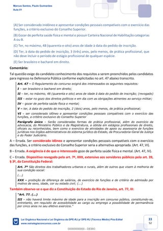 33
52
(A) Ser considerado inidôneo e apresentar condições pessoais compatíveis com o exercício das
funções, a critério exclusivo do Conselho Superior.
(B) Gozar de perfeita saúde física e mental e possuir Carteira Nacional de Habilitação categorias
A ou B.
(C) Ter, no máximo, 48 (quarenta e oito) anos de idade à data do pedido de inscrição.
(D) Ter, à data do pedido de inscrição, 3 (três) anos, pelo menos, de prática profissional, que
não deve incluir o período de estágio profissional de qualquer espécie.
(E) Ser brasileiro e bacharel em direito.
Comentário:
Tal questão exige do candidato conhecimento dos requisitos a serem preenchidos pelos candidatos
para ingresso na Defensoria Pública conforme explicitadas no art. 47 abaixo transcrito.
Art. 47 O Regulamento do concurso exigirá dos interessados os seguintes requisitos:
I ser brasileiro e bacharel em direito;
II ter, no máximo, 48 (quarenta e oito) anos de idade à data do pedido de inscrição; (revogado)
III estar no gozo dos direitos políticos e em dia com as obrigações atinentes ao serviço militar;
IV gozar de perfeita saúde física e mental;
V ter, à data do pedido de inscrição, 2 (dois) anos, pelo menos, de prática profissional;
VI ser considerado idôneo e apresentar condições pessoais compatíveis com o exercício das
funções, a critério exclusivo do Conselho Superior
Parágrafo único Serão consideradas formas de prática profissional, além do exercício da
advocacia, do Ministério Público e da Magistratura, a obtida em estágios profissionais de direito,
oficiais ou reconhecidos, bem como o exercício de atividades de apoio ou assessoria de funções
jurídicas nos órgãos administrativos do sistema jurídico do Estado, da Procuradoria-Geral da Justiça
e do Poder Judiciário.
A Errada. Ser considerado idôneo e apresentar condições pessoais compatíveis com o exercício
das funções, a critério exclusivo do Conselho Superior seria a alternativa apropriada. (Art. 47, VI).
B Errada. A exigência é de que o interessado goze de perfeita saúde física e mental. (Art. 47, IV).
C Errada. Dispositivo revogado pelo art. 7º, XXX, extensivo aos servidores públicos pelo art. 39,
§ 3º, da Constituição Federal:
Art. 7º São direitos dos trabalhadores urbanos e rurais, além de outros que visem à melhoria de
sua condição social:
(...)
XXX proibição de diferença de salários, de exercício de funções e de critério de admissão por
motivo de sexo, idade, cor ou estado civil; (...)
Também observe-se o que diz a Constituição do Estado do Rio de Janeiro, art. 77, III:
III não haverá limite máximo de idade para a inscrição em concurso público, constituindo-se,
entretanto, em requisito de acessibilidade ao cargo ou emprego a possibilidade de permanência
Marcus Santos, Paulo Guimarães
Aula 01
Lei Orgânica Nacional e Lei Orgânica da DPE-RJ p/ DPE-RJ (Técnico Médio) Pós-Edital
www.estrategiaconcursos.com.br
0
00000000000 - DEMO
 