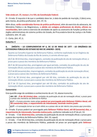 34
52
Vide ainda art. 37, incisos I, II e VIII, da Constituição Federal.
D Errada. O requisito é de que o candidato deve ter, à data do pedido de inscrição, 2 (dois) anos,
pelo menos, de prática profissional. (Art. 47, V).
Além disso, serão consideradas formas de prática profissional, além do exercício da advocacia, do
Ministério Público e da Magistratura, a obtida em estágios profissionais de direito, oficiais ou
reconhecidos, bem como o exercício de atividades de apoio ou assessoria de funções jurídicas nos
órgãos administrativos do sistema jurídico do Estado, da Procuradoria-Geral da Justiça e do Poder
Judiciário. (Art. 47, pú).
E Certa. (Art. 47, I).
Gabarito: E
6. [INÉDITA LEI COMPLEMENTAR Nº 6, DE 12 DE MAIO DE 1977 - LEI ORGÂNICA DA
DEFENSORIA PÚBLICA DO ESTADO DO RIO DE JANEIRO 2019]
Quanto ao Conselho Superior da Defensoria Pública, conforme explicitado na Lei Orgânica da
Defensoria Pública do Estado do Rio de Janeiro, é correto afirmar que:
(A) É de 30 (trinta) dias, improrrogáveis, contados da publicação do ato de nomeação oficial, o
prazo para a posse dos membros da Defensoria Pública.
(B) É de 60 (sessenta) dias, prorrogáveis por igual período, contados da publicação do ato de
nomeação oficial, o prazo para a posse dos membros da Defensoria Pública.
(C) É de 60 (sessenta) dias, improrrogáveis, contados da publicação do ato de nomeação oficial,
o prazo para a posse dos membros da Defensoria Pública.
(D) É de 30 (trinta) dias, prorrogável por até 60 dias, contados da publicação do ato de
nomeação oficial, o prazo para a posse dos membros da Defensoria Pública.
(E) É de 15 (quinze) dias, prorrogável por até 60 dias, contados da publicação do ato de
nomeação oficial, o prazo para a posse dos membros da Defensoria Pública.
Comentário:
Esta questão exige do candidato o conhecimento do art. 53, abaixo transcrito.
Art. 53 É de 30 (trinta) dias, contados da publicação do ato de nomeação oficial, o prazo para
a posse dos membros da Defensoria Pública.
§ 1º O prazo previsto neste artigo poderá ser prorrogado pelo Defensor Público Geral, até
60 (sessenta) dias, a requerimento do interessado, havendo motivo justo.
§ 2º A nomeação tornar-se-á sem efeito se a posse não se der dentro dos prazos aqui previstos.
A Errada. O prazo poderá ser prorrogado pelo Defensor Público Geral, até 60 (sessenta) dias, a
requerimento do interessado, havendo motivo justo, conforme indicado no § 2º do art. 53.
B Errada. É de 30 (trinta) dias, contados da publicação do ato de nomeação oficial, o prazo para
a posse dos membros da Defensoria Pública. (Art. 53, caput).
C Errada. É de 30 (trinta) dias, contados da publicação do ato de nomeação oficial, o prazo para
a posse dos membros da Defensoria Pública, podendo tal prazo ser prorrogado pelo Defensor
Marcus Santos, Paulo Guimarães
Aula 01
Lei Orgânica Nacional e Lei Orgânica da DPE-RJ p/ DPE-RJ (Técnico Médio) Pós-Edital
www.estrategiaconcursos.com.br
0
00000000000 - DEMO
 