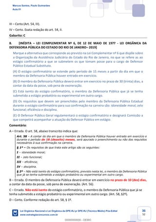 36
52
III Certo (Art. 54, III).
IV Certo. Exata redação do art. 54, II.
Gabarito: C
8. [INÉDITA LEI COMPLEMENTAR Nº 6, DE 12 DE MAIO DE 1977 - LEI ORGÂNICA DA
DEFENSORIA PÚBLICA DO ESTADO DO RIO DE JANEIRO 2019]
Marque a alternativa que corresponde ao previsto na Lei Complementar nº 6 que dispõe sobre
a Organização da Assistência Judiciária do Estado do Rio de Janeiro, no que se refere as ao
estágio confirmatório a que se submetem os que tomam posse para o cargo de Defensor
Público Estadual Substituto.
(A) O estágio confirmatório se estende pelo período de 15 meses a partir do dia em que o
membro da Defensoria Pública houver entrado em exercício.
(B) O membro da Defensoria Pública deverá entrar em exercício no prazo de 30 (trinta) dias, a
contar da data da posse, sob pena de exoneração.
(C) Está isento do estágio confirmatório, o membro da Defensoria Pública que já se tenha
submetido a estágio probatório ou experimental em outro cargo.
(D) Os requisitos que devem ser preenchidos pelo membro da Defensoria Pública Estadual
durante o estágio confirmatório para sua confirmação na carreira são: idoneidade moral; zelo
funcional; eficiência e disciplina.
(E) O Defensor Público Geral regulamentará o estágio confirmatório e designará Comissão a
que competirá acompanhar a atuação do Defensor Público em estágio.
Comentário:
A Errada. O art. 58, abaixo transcrito indica que:
Art. 58 A contar do dia em que o membro da Defensoria Pública houver entrado em exercício e
durante o período de 18 (dezoito) meses, será apurado o preenchimento ou não dos requisitos
necessários à sua confirmação na carreira.
§ 1º Os requisitos de que trata este artigo são os seguintes:
I idoneidade moral;
II zelo funcional;
III eficiência;
IV disciplina.
§ 2º Não está isento do estágio confirmatório, previsto nesta lei, o membro da Defensoria Pública
que já se tenha submetido a estágio probatório ou experimental em outro cargo.
B Errada. O membro da Defensoria Pública deverá entrar em exercício no prazo de 10 (dez) dias,
a contar da data da posse, sob pena de exoneração. (Art. 56).
C Errado. Não está isento do estágio confirmatório, o membro da Defensoria Pública que já se
tenha submetido a estágio probatório ou experimental em outro cargo. (Art. 58, §2º).
D Certo. Conforme redação do art. 58, § 1º.
Marcus Santos, Paulo Guimarães
Aula 01
Lei Orgânica Nacional e Lei Orgânica da DPE-RJ p/ DPE-RJ (Técnico Médio) Pós-Edital
www.estrategiaconcursos.com.br
0
00000000000 - DEMO
 