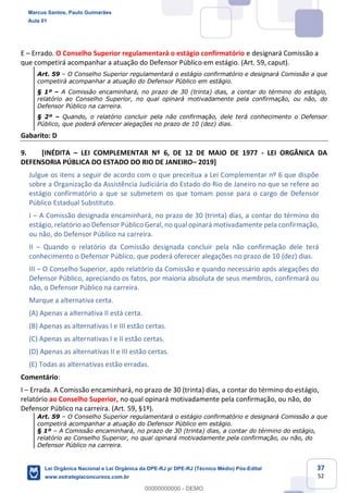 37
52
E Errado. O Conselho Superior regulamentará o estágio confirmatório e designará Comissão a
que competirá acompanhar a atuação do Defensor Público em estágio. (Art. 59, caput).
Art. 59 O Conselho Superior regulamentará o estágio confirmatório e designará Comissão a que
competirá acompanhar a atuação do Defensor Público em estágio.
§ 1º A Comissão encaminhará, no prazo de 30 (trinta) dias, a contar do término do estágio,
relatório ao Conselho Superior, no qual opinará motivadamente pela confirmação, ou não, do
Defensor Público na carreira.
§ 2º Quando, o relatório concluir pela não confirmação, dele terá conhecimento o Defensor
Público, que poderá oferecer alegações no prazo de 10 (dez) dias.
Gabarito: D
9. [INÉDITA LEI COMPLEMENTAR Nº 6, DE 12 DE MAIO DE 1977 - LEI ORGÂNICA DA
DEFENSORIA PÚBLICA DO ESTADO DO RIO DE JANEIRO 2019]
Julgue os itens a seguir de acordo com o que preceitua a Lei Complementar nº 6 que dispõe
sobre a Organização da Assistência Judiciária do Estado do Rio de Janeiro no que se refere ao
estágio confirmatório a que se submetem os que tomam posse para o cargo de Defensor
Público Estadual Substituto.
I A Comissão designada encaminhará, no prazo de 30 (trinta) dias, a contar do término do
estágio, relatório ao Defensor Público Geral, no qual opinará motivadamente pela confirmação,
ou não, do Defensor Público na carreira.
II Quando o relatório da Comissão designada concluir pela não confirmação dele terá
conhecimento o Defensor Público, que poderá oferecer alegações no prazo de 10 (dez) dias.
III O Conselho Superior, após relatório da Comissão e quando necessário após alegações do
Defensor Público, apreciando os fatos, por maioria absoluta de seus membros, confirmará ou
não, o Defensor Público na carreira.
Marque a alternativa certa.
(A) Apenas a alternativa II está certa.
(B) Apenas as alternativas I e III estão certas.
(C) Apenas as alternativas I e II estão certas.
(D) Apenas as alternativas II e III estão certas.
(E) Todas as alternativas estão erradas.
Comentário:
I Errada. A Comissão encaminhará, no prazo de 30 (trinta) dias, a contar do término do estágio,
relatório ao Conselho Superior, no qual opinará motivadamente pela confirmação, ou não, do
Defensor Público na carreira. (Art. 59, §1º).
Art. 59 O Conselho Superior regulamentará o estágio confirmatório e designará Comissão a que
competirá acompanhar a atuação do Defensor Público em estágio.
§ 1º A Comissão encaminhará, no prazo de 30 (trinta) dias, a contar do término do estágio,
relatório ao Conselho Superior, no qual opinará motivadamente pela confirmação, ou não, do
Defensor Público na carreira.
Marcus Santos, Paulo Guimarães
Aula 01
Lei Orgânica Nacional e Lei Orgânica da DPE-RJ p/ DPE-RJ (Técnico Médio) Pós-Edital
www.estrategiaconcursos.com.br
0
00000000000 - DEMO
 