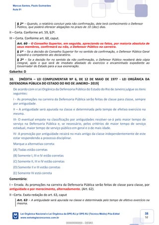 38
52
§ 2º Quando, o relatório concluir pela não confirmação, dele terá conhecimento o Defensor
Público, que poderá oferecer alegações no prazo de 10 (dez) dias.
II Certa. Conforme art. 59, §2º.
III Certa. Conforme art. 60, caput.
Art. 60 O Conselho Superior, em seguida, apreciando os fatos, por maioria absoluta de
seus membros, confirmará ou não, o Defensor Público na carreira.
§ 1º Se a decisão do Conselho Superior for no sentido da confirmação, o Defensor Público Geral
expedirá o competente ato declaratório.
§ 2º Se a decisão for no sentido da não confirmação, o Defensor Público receberá dela cópia
integral, após o que será de imediato afastado do exercício e encaminhado expediente ao
Governador do Estado para a sua exoneração.
Gabarito: D
10. [INÉDITA LEI COMPLEMENTAR Nº 6, DE 12 DE MAIO DE 1977 - LEI ORGÂNICA DA
DEFENSORIA PÚBLICA DO ESTADO DO RIO DE JANEIRO 2019]
De acordo com o Lei Orgânica da Defensoria Pública do Estado do Rio de Janeiro julgue os itens
seguintes:
I - As promoções na carreira da Defensoria Pública serão feitas de classe para classe, sempre
por antiguidade.
II A antiguidade será apurada na classe e determinada pelo tempo de efetivo exercício na
mesma.
III- O eventual empate na classificação por antiguidades resolver-se-á pelo maior tempo de
serviço na Defensoria Pública e, se necessário, pelos critérios de maior tempo de serviço
estadual, maior tempo de serviço público em geral e o de mais idade.
IV- A promoção por antiguidade recairá no mais antigo da classe independentemente de este
estar respondendo a processo disciplinar.
Marque a alternativa correta:
(A) Todas estão corretas
(B) Somente I, III e IV estão corretas
(C) Somente II, III e IV estão corretas
(D) Somente II e III estão corretas
(E) Somente IV está correta
Comentário:
I Errada. As promoções na carreira da Defensoria Pública serão feitas de classe para classe, por
antiguidade e por merecimento, alternadamente. (Art. 62).
II Certa. Exata redação do art. 63, caput
Art. 63 A antiguidade será apurada na classe e determinada pelo tempo de efetivo exercício na
mesma.
Marcus Santos, Paulo Guimarães
Aula 01
Lei Orgânica Nacional e Lei Orgânica da DPE-RJ p/ DPE-RJ (Técnico Médio) Pós-Edital
www.estrategiaconcursos.com.br
0
00000000000 - DEMO
 