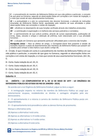 40
52
I o procedimento do membro da Defensoria Pública em sua vida pública e particular, o conceito
de que goza na Comarca, segundo as observações feitas em correções e em visitas de inspeção, e
o mais que conste de seus assentamentos funcionais;
II a pontualidade e o zelo no cumprimento dos deveres funcionais, a atenção às instruções
emanadas da Defensoria Pública Geral, aquilatadas pelo relatório de suas atividades e pelas
observações feitas nas correições e visitas de inspeção;
III eficiência no desempenho de suas funções verificada através dos trabalhos produzidos;
IV a contribuição à organização e à melhoria dos serviços judiciários e correlatos;
V o aprimoramento de sua cultura jurídica, através de cursos especializados, publicações de
livros, teses, estudos e artigos e obtenção de prêmios, tudo relacionado com a sua atividade
funcional;
VI a atuação em Comarca que apresente particular dificuldade para o exercício das funções.
Parágrafo único Para os efeitos do artigo, o Corregedor-Geral fará presente à sessão do
Conselho Superior a pasta de Assentamentos dos membros da Defensoria Pública que possam ser
votados para compor a lista tríplice a que alude o artigo 66.
A Errada. O que é levado em conta é o procedimento do membro da Defensoria Pública em sua
vida pública e particular, o conceito de que goza na Comarca, segundo as observações feitas em
correções e em visitas de inspeção, e o mais que conste de seus assentamentos funcionais. (Art. 65,
I).
B Certa. Exata redação do art. 65, III.
C Certa. Exata redação do art. 65, II.
D Certa. Exata redação do art. 65, VI.
E Certa. Exata redação do art. 65, V.
Gabarito: A
12. [INÉDITA LEI COMPLEMENTAR Nº 6, DE 12 DE MAIO DE 1977 - LEI ORGÂNICA DA
DEFENSORIA PÚBLICA DO ESTADO DO RIO DE JANEIRO 2019]
De acordo com a Lei Orgânica da Defensoria Estadual, julgue os itens a seguir:
I - A reintegração importa no retorno do membro da Defensoria Pública ao cargo que
anteriormente ocupava, restabelecidos os direitos e vantagens atingidos pelo ato
demissionário.
II - O aproveitamento é o retorno à carreira do membro da Defensoria Pública posto em
disponibilidade.
III O aproveitamento terá precedência sobre as demais formas de provimento.
Marque a alternativa certa.
(A) Apenas a alternativa I está certa.
(B) Apenas as alternativas I e III estão certas.
(C) Apenas as alternativas I e II estão certas.
(D) Apenas a alternativa III está certa.
Marcus Santos, Paulo Guimarães
Aula 01
Lei Orgânica Nacional e Lei Orgânica da DPE-RJ p/ DPE-RJ (Técnico Médio) Pós-Edital
www.estrategiaconcursos.com.br
0
00000000000 - DEMO
 