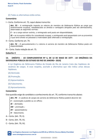 41
52
(E) Todas as alternativas estão certas.
Comentário:
I Certa. Conforme art. 73, caput abaixo transcrito:
Art. 73 A reintegração importa no retorno do membro da Defensoria Pública ao cargo que
anteriormente ocupava, restabelecidos os direitos e vantagens atingidos pelo ato demissionário,
observadas as seguintes normas:
I se o cargo estiver extinto, o reintegrado será posto em disponibilidade;
II se no exame médico for considerado incapaz, o reintegrado será aposentado com os proventos
a que teria direito se passasse à inatividade após efetivada a reintegração.
II Certa. Conforme art. 74.
Art. 74 O aproveitamento é o retorno à carreira do membro da Defensoria Pública posto em
disponibilidade.
III Certa. Exata redação do art. 75.
Gabarito: E
13. [INÉDITA - LEI COMPLEMENTAR Nº 6, DE 12 DE MAIO DE 1977 - LEI ORGÂNICA DA
DEFENSORIA PÚBLICA DO ESTADO DO RIO DE JANEIRO 2019]
A Lei Orgânica da Defensoria Pública do Estado do Rio de Janeiro trata das hipóteses de
vacância de cargos. A esse respeito, assinale a alternativa que não indica umas dessas
hipóteses.
(A) Demissão
(B) Promoção.
(C) Aposentadoria.
(D) Falecimento.
(E) Aproveitamento.
Comentário:
Esta questão exige do candidato o conhecimento do art. 79, conforme transcrito abaixo:
Art. 79 A vacância de cargos da carreira da Defensoria Pública poderá decorrer de:
I exoneração a pedido ou ex-officio;
II demissão;
III promoção ;
IV aposentadoria;
V falecimento.
A Certa. (Art. 79, II).
B Certa. (Art. 79, III).
C Certa. (Art. 79, IV).
Marcus Santos, Paulo Guimarães
Aula 01
Lei Orgânica Nacional e Lei Orgânica da DPE-RJ p/ DPE-RJ (Técnico Médio) Pós-Edital
www.estrategiaconcursos.com.br
0
00000000000 - DEMO
 
