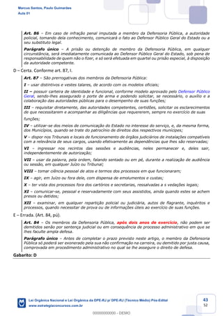 43
52
Art. 86 Em caso de infração penal imputada a membro da Defensoria Pública, a autoridade
policial, tomando dela conhecimento, comunicará o fato ao Defensor Público Geral do Estado ou a
seu substituto legal.
Parágrafo único A prisão ou detenção de membro da Defensoria Pública, em qualquer
circunstância, será imediatamente comunicada ao Defensor Público Geral do Estado, sob pena de
responsabilidade de quem não o fizer, e só será efetuada em quartel ou prisão especial, à disposição
da autoridade competente.
D Certa. Conforme art. 87, I.
Art. 87 São prerrogativas dos membros da Defensoria Pública:
I usar distintivos e vestes talares, de acordo com os modelos oficiais;
II possuir carteira de identidade e funcional, conforme modelo aprovado pelo Defensor Público
Geral, sendo-lhes assegurado o porte de arma e podendo solicitar, se necessário, o auxílio e a
colaboração das autoridades públicas para o desempenho de suas funções;
III requisitar diretamente, das autoridades competentes, certidões, solicitar os esclarecimentos
de que necessitarem e acompanhar as diligências que requererem, sempre no exercício de suas
funções;
IV utilizar-se dos meios de comunicação do Estado no interesse do serviço, e, da mesma forma,
dos Municípios, quando se trate do patrocínio de direitos dos respectivos munícipes;
V dispor nos Tribunais e locais de funcionamento de órgãos judiciários de instalações compatíveis
com a relevância de seus cargos, usando efetivamente as dependências que lhes são reservadas;
VI ingressar nos recintos das sessões e audiências, neles permanecer e, deles sair,
independentemente de autorização;
VII usar da palavra, pela ordem, falando sentado ou em pé, durante a realização de audiência
ou sessão, em qualquer Juízo ou Tribunal;
VIII tomar ciência pessoal de atos e termos dos processos em que funcionaram;
IX agir, em Juízo ou fora dele, com dispensa de emolumentos e custas;
X ter vista dos processos fora dos cartórios e secretarias, ressalvadas a s vedações legais;
XI comunicar-se, pessoal e reservadamente com seus assistidos, ainda quando estes se achem
presos ou detidos;
XII examinar, em qualquer repartição policial ou judiciária, autos de flagrante, inquéritos e
processos, quando necessitar de prova ou de informações úteis ao exercício de suas funções.
E Errada. (Art. 84, pú).
Art. 84 Os membros da Defensoria Pública, após dois anos de exercício, não podem ser
demitidos senão por sentença judicial ou em consequência de processo administrativo em que se
lhes faculte ampla defesa.
Parágrafo único Antes de completar o prazo previsto neste artigo, o membro da Defensoria
Pública só poderá ser exonerado pela sua não confirmação na carreira, ou demitido por justa causa,
comprovada em procedimento administrativo no qual se lhe assegure o direito de defesa.
Gabarito: D
Marcus Santos, Paulo Guimarães
Aula 01
Lei Orgânica Nacional e Lei Orgânica da DPE-RJ p/ DPE-RJ (Técnico Médio) Pós-Edital
www.estrategiaconcursos.com.br
0
00000000000 - DEMO
 
