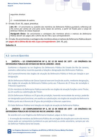 45
52
seguintes direitos:
...
II - irredutibilidade de salário.
II Errada. O art. 91, caput, preceitua.
Art. 91 O vencimento ou subsídio dos membros da Defensoria Pública guardará a diferença de
5% (cinco por cento) de uma para outra classe da carreira, a partir do fixado para o cargo de
Defensor Público de Classe Especial.
Parágrafo Único: Os vencimentos e vantagens dos membros ativos e inativos da Defensoria
Pública devem ser pagos até o último dia do mês a que corresponderem.
III Errada. Os vencimentos e vantagens dos membros ativos e inativos da Defensoria Pública devem
ser pagos até o último dia do mês a que corresponderem. (Art. 91, pú).
Gabarito: A
4.2 - LISTA DE QUESTÕES
1. [INÉDITA LEI COMPLEMENTAR Nº 6, DE 12 DE MAIO DE 1977 - LEI ORGÂNICA DA
DEFENSORIA PÚBLICA DO ESTADO DO RIO DE JANEIRO 2019]
Conforme o disposto na Lei Orgânica Da Defensoria Pública Do Estado Do Rio De Janeiro,
assinale a alternativa incorreta quando a lotação e designação dos Defensores Públicos.
(A) O preenchimento dos órgãos de atuação da Defensoria Pública é feito por lotação e por
designação.
(B) Os Defensores Públicos de Classe Especial exercem função de auxílio, mediante designação,
dos órgãos de atuação da Defensoria Pública junto aos Tribunais de 2º Grau de Jurisdição e
Tribunais Superiores.
(C) Os membros da Defensoria Pública exercerão nos órgãos de atuação funções como Titular,
ou em auxílio ou substituição do Titular.
(D) Os Defensores Públicos no 2º grau de jurisdição, havendo necessidade de serviço, poderão
ser designados para funcionar, em auxílio ou substituição, nos órgãos de atuação da Defensoria
Pública junto aos tribunais de 2º grau de jurisdição e tribunais superiores.
(E) Cada Defensor Público terá lotação em órgão de atuação da Defensoria Pública.
2. [INÉDITA LEI COMPLEMENTAR Nº 6, DE 12 DE MAIO DE 1977 - LEI ORGÂNICA DA
DEFENSORIA PÚBLICA DO ESTADO DO RIO DE JANEIRO 2019]
De acordo com a Lei Orgânica da Defensoria Estadual, julgue os itens a seguir:
I - A remoção de membros da Defensoria Pública de um órgão de atuação para outro da mesma
classe pode ser compulsória (unilateral ou por permuta) ou ainda voluntária, sempre por ato
do Defensor Público Geral do Estado.
Marcus Santos, Paulo Guimarães
Aula 01
Lei Orgânica Nacional e Lei Orgânica da DPE-RJ p/ DPE-RJ (Técnico Médio) Pós-Edital
www.estrategiaconcursos.com.br
0
00000000000 - DEMO
 