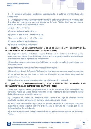 46
52
II - A remoção voluntária obedecerá, rigorosamente, à critérios meritocráticos dos
concorrentes.
III - A remoção por permuta, admissível entre membros da Defensoria Pública da mesma classe,
dependerá de requerimento conjunto dirigido ao Defensor Público Geral, que apreciará o
pedido em função da conveniência do serviço.
Marque a alternativa certa.
(A) Apenas a alternativa I está certa.
(B) Apenas as alternativas I e III estão certas.
(C) Apenas as alternativas I e II estão certas.
(D) Apenas a alternativa III está certa.
(E) Todas as alternativas estão certas.
3. [INÉDITA - LEI COMPLEMENTAR Nº 6, DE 12 DE MAIO DE 1977 - LEI ORGÂNICA DA
DEFENSORIA PÚBLICA DO ESTADO DO RIO DE JANEIRO 2019]
A Lei Orgânica da Defensoria Pública do Estado do Rio de Janeiro trata dos impedimentos para
a permuta entre membros da Defensoria Pública. A esse respeito, assinale a alternativa que
não indica umas dessas hipóteses de impedimento.
(A) Quando um dos permutantes estiver habilitado à promoção em razão da existência de vaga
na classe superior.
(B) Quando um dos permutantes for nomeado Subcorregedor.
(C) Quando membro da Defensoria Pública estiver inscrito em concurso para qualquer carreira.
(D) No período de um ano antes do limite de idade para aposentadoria compulsória de
qualquer dos permutantes.
(E) Quando um dos permutantes não estiver em efetivo exercício na lotação.
4. [INÉDITA - LEI COMPLEMENTAR Nº 6, DE 12 DE MAIO DE 1977 - LEI ORGÂNICA DA
DEFENSORIA PÚBLICA DO ESTADO DO RIO DE JANEIRO 2019]
Conforme o disposto na Lei Complementar nº 6, de 12 de maio de 1977, Lei Orgânica Da
Defensoria Pública Do Estado Do Rio De Janeiro, acerca do concurso para a Defensoria Pública
do Estado, marque a alternativa incorreta.
(A) O ingresso na carreira da Defensoria Pública far-se-á no cargo de Defensor Público
Substituto, mediante aprovação em concurso público de provas e títulos.
(B) Sempre que o número de cargos vagos for igual ou excedente a 10% (dez por cento) dos
existentes na classe inicial da carreira, proceder-se-á a abertura do concurso, por ato do
Defensor Público Geral do Estado.
(C) O concurso obedecerá ao regulamento elaborado pelo Conselho Superior da Defensoria
Pública.
Marcus Santos, Paulo Guimarães
Aula 01
Lei Orgânica Nacional e Lei Orgânica da DPE-RJ p/ DPE-RJ (Técnico Médio) Pós-Edital
www.estrategiaconcursos.com.br
0
00000000000 - DEMO
 