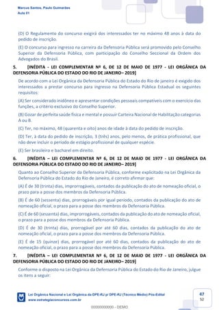 47
52
(D) O Regulamento do concurso exigirá dos interessados ter no máximo 48 anos à data do
pedido de inscrição.
(E) O concurso para ingresso na carreira da Defensoria Pública será promovido pelo Conselho
Superior da Defensoria Pública, com participação do Conselho Seccional da Ordem dos
Advogados do Brasil.
5. [INÉDITA - LEI COMPLEMENTAR Nº 6, DE 12 DE MAIO DE 1977 - LEI ORGÂNICA DA
DEFENSORIA PÚBLICA DO ESTADO DO RIO DE JANEIRO 2019]
De acordo com a Lei Orgânica da Defensoria Pública do Estado do Rio de janeiro é exigido dos
interessados a prestar concurso para ingresso na Defensoria Pública Estadual os seguintes
requisitos:
(A) Ser considerado inidôneo e apresentar condições pessoais compatíveis com o exercício das
funções, a critério exclusivo do Conselho Superior.
(B) Gozar de perfeita saúde física e mental e possuir Carteira Nacional de Habilitação categorias
A ou B.
(C) Ter, no máximo, 48 (quarenta e oito) anos de idade à data do pedido de inscrição.
(D) Ter, à data do pedido de inscrição, 3 (três) anos, pelo menos, de prática profissional, que
não deve incluir o período de estágio profissional de qualquer espécie.
(E) Ser brasileiro e bacharel em direito.
6. [INÉDITA LEI COMPLEMENTAR Nº 6, DE 12 DE MAIO DE 1977 - LEI ORGÂNICA DA
DEFENSORIA PÚBLICA DO ESTADO DO RIO DE JANEIRO 2019]
Quanto ao Conselho Superior da Defensoria Pública, conforme explicitado na Lei Orgânica da
Defensoria Pública do Estado do Rio de Janeiro, é correto afirmar que:
(A) É de 30 (trinta) dias, improrrogáveis, contados da publicação do ato de nomeação oficial, o
prazo para a posse dos membros da Defensoria Pública.
(B) É de 60 (sessenta) dias, prorrogáveis por igual período, contados da publicação do ato de
nomeação oficial, o prazo para a posse dos membros da Defensoria Pública.
(C) É de 60 (sessenta) dias, improrrogáveis, contados da publicação do ato de nomeação oficial,
o prazo para a posse dos membros da Defensoria Pública.
(D) É de 30 (trinta) dias, prorrogável por até 60 dias, contados da publicação do ato de
nomeação oficial, o prazo para a posse dos membros da Defensoria Pública.
(E) É de 15 (quinze) dias, prorrogável por até 60 dias, contados da publicação do ato de
nomeação oficial, o prazo para a posse dos membros da Defensoria Pública.
7. [INÉDITA LEI COMPLEMENTAR Nº 6, DE 12 DE MAIO DE 1977 - LEI ORGÂNICA DA
DEFENSORIA PÚBLICA DO ESTADO DO RIO DE JANEIRO 2019]
Conforme o disposto na Lei Orgânica da Defensoria Pública do Estado do Rio de Janeiro, julgue
os itens a seguir:
Marcus Santos, Paulo Guimarães
Aula 01
Lei Orgânica Nacional e Lei Orgânica da DPE-RJ p/ DPE-RJ (Técnico Médio) Pós-Edital
www.estrategiaconcursos.com.br
0
00000000000 - DEMO
 