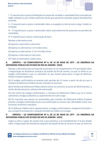 48
52
I É requisito para a posse habilitação em exame de sanidade e capacidade física realizado por
órgão estadual ou por médico particular desde que apresente atestado original devidamente
assinado.
II É requisito para a posse a declaração sobre a ocupação ou não de outro cargo, função ou
emprego.
III É requisito para a posse a declaração sobre o percebimento de proventos ou pensões de
inatividade.
IV- É requisito para a posse a declaração de bens.
Marque a alternativa certa.
(A) Apenas a alternativa I está certa.
(B) Apenas as alternativas I e III estão certas.
(C) Apenas as alternativas II, III e IV estão certas.
(D) Apenas a alternativa II está certa.
(E) Todas as alternativas estão certas.
8. [INÉDITA LEI COMPLEMENTAR Nº 6, DE 12 DE MAIO DE 1977 - LEI ORGÂNICA DA
DEFENSORIA PÚBLICA DO ESTADO DO RIO DE JANEIRO 2019]
Marque a alternativa que corresponde ao previsto na Lei Complementar nº 6 que dispõe sobre
a Organização da Assistência Judiciária do Estado do Rio de Janeiro, no que se refere as ao
estágio confirmatório a que se submetem os que tomam posse para o cargo de Defensor
Público Estadual Substituto.
(A) O estágio confirmatório se estende pelo período de 15 meses a partir do dia em que o
membro da Defensoria Pública houver entrado em exercício.
(B) O membro da Defensoria Pública deverá entrar em exercício no prazo de 30 (trinta) dias, a
contar da data da posse, sob pena de exoneração.
(C) Está isento do estágio confirmatório, o membro da Defensoria Pública que já se tenha
submetido a estágio probatório ou experimental em outro cargo.
(D) Os requisitos que devem ser preenchidos pelo membro da Defensoria Pública Estadual
durante o estágio confirmatório para sua confirmação na carreira são: idoneidade moral; zelo
funcional; eficiência e disciplina.
(E) O Defensor Público Geral regulamentará o estágio confirmatório e designará Comissão a
que competirá acompanhar a atuação do Defensor Público em estágio.
9. [INÉDITA LEI COMPLEMENTAR Nº 6, DE 12 DE MAIO DE 1977 - LEI ORGÂNICA DA
DEFENSORIA PÚBLICA DO ESTADO DO RIO DE JANEIRO 2019]
Julgue os itens a seguir de acordo com o que preceitua a Lei Complementar nº 6 que dispõe
sobre a Organização da Assistência Judiciária do Estado do Rio de Janeiro no que se refere ao
Marcus Santos, Paulo Guimarães
Aula 01
Lei Orgânica Nacional e Lei Orgânica da DPE-RJ p/ DPE-RJ (Técnico Médio) Pós-Edital
www.estrategiaconcursos.com.br
0
00000000000 - DEMO
 
