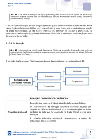 4
52
Art. 39 Em caso de extinção de órgão judiciário junto ao qual existam órgãos de atuação da
Defensoria Pública, deverá este ser reidentificado por ato do Defensor Público Geral, conforme a
necessidade do serviço.
O art. 39 trata da situação em que o órgão perante o qual o Defensor Público atua foi extinto. Neste
caso o órgão da Defensoria Pública será reidentificado, e o seu titular terá preferência para lotação
no órgão reidentificado. Se não houver interesse do Defensor em exercer a preferência, ele
permanecerá à disposição do gabinete do Defensor Público Geral, até ocupar nova lotação por meio
de concurso de remoção.
2.1.3.2. Da Remoção
Art. 40 A remoção de membros da Defensoria Pública de um órgão de atuação para outro da
mesma classe é voluntária, unilateral ou por permuta, ou compulsória, sempre por ato do Defensor
Público Geral do Estado.
A remoção dos Defensores Públicos ocorrerá numa das modalidades previstas pelo art. 40.
REMOÇÃO DOS DEFENSORES PÚBLICOS
Voluntária Unilateral
Dependerá de claro em órgão de atuação da Defensoria Pública.
Os requerimentos de remoção voluntária unilateral deverão ser
dirigidos ao Defensor Público Geral, no prazo improrrogável de 5 dias
contados da data que for publicado no Órgão Oficial o aviso para
remoção.
A remoção voluntária obedecerá, rigorosamente, a ordem de
antiguidade dos concorrentes.
Remoção dos
Defensores Públicos
Voluntária
Unilateral
Por permuta
Compulsória
Marcus Santos, Paulo Guimarães
Aula 01
Lei Orgânica Nacional e Lei Orgânica da DPE-RJ p/ DPE-RJ (Técnico Médio) Pós-Edital
www.estrategiaconcursos.com.br
0
00000000000 - DEMO
 