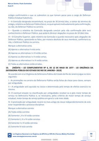 49
52
estágio confirmatório a que se submetem os que tomam posse para o cargo de Defensor
Público Estadual Substituto.
I A Comissão designada encaminhará, no prazo de 30 (trinta) dias, a contar do término do
estágio, relatório ao Defensor Público Geral, no qual opinará motivadamente pela confirmação,
ou não, do Defensor Público na carreira.
II Quando o relatório da Comissão designada concluir pela não confirmação dele terá
conhecimento o Defensor Público, que poderá oferecer alegações no prazo de 10 (dez) dias.
III O Conselho Superior, após relatório da Comissão e quando necessário após alegações do
Defensor Público, apreciando os fatos, por maioria absoluta de seus membros, confirmará ou
não, o Defensor Público na carreira.
Marque a alternativa certa.
(A) Apenas a alternativa II está certa.
(B) Apenas as alternativas I e III estão certas.
(C) Apenas as alternativas I e II estão certas.
(D) Apenas as alternativas II e III estão certas.
(E) Todas as alternativas estão erradas.
10. [INÉDITA LEI COMPLEMENTAR Nº 6, DE 12 DE MAIO DE 1977 - LEI ORGÂNICA DA
DEFENSORIA PÚBLICA DO ESTADO DO RIO DE JANEIRO 2019]
De acordo com o Lei Orgânica da Defensoria Pública do Estado do Rio de Janeiro julgue os itens
seguintes:
I - As promoções na carreira da Defensoria Pública serão feitas de classe para classe, sempre
por antiguidade.
II A antiguidade será apurada na classe e determinada pelo tempo de efetivo exercício na
mesma.
III- O eventual empate na classificação por antiguidades resolver-se-á pelo maior tempo de
serviço na Defensoria Pública e, se necessário, pelos critérios de maior tempo de serviço
estadual, maior tempo de serviço público em geral e o de mais idade.
IV- A promoção por antiguidade recairá no mais antigo da classe independentemente de este
estar respondendo a processo disciplinar.
Marque a alternativa correta:
(A) Todas estão corretas
(B) Somente I, III e IV estão corretas
(C) Somente II, III e IV estão corretas
(D) Somente II e III estão corretas
(E) Somente IV está correta
Marcus Santos, Paulo Guimarães
Aula 01
Lei Orgânica Nacional e Lei Orgânica da DPE-RJ p/ DPE-RJ (Técnico Médio) Pós-Edital
www.estrategiaconcursos.com.br
0
00000000000 - DEMO
 
