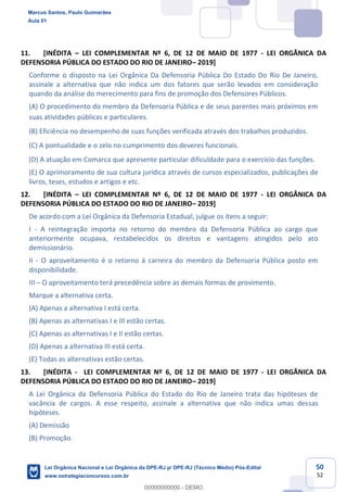50
52
11. [INÉDITA LEI COMPLEMENTAR Nº 6, DE 12 DE MAIO DE 1977 - LEI ORGÂNICA DA
DEFENSORIA PÚBLICA DO ESTADO DO RIO DE JANEIRO 2019]
Conforme o disposto na Lei Orgânica Da Defensoria Pública Do Estado Do Rio De Janeiro,
assinale a alternativa que não indica um dos fatores que serão levados em consideração
quando da análise do merecimento para fins de promoção dos Defensores Públicos.
(A) O procedimento do membro da Defensoria Pública e de seus parentes mais próximos em
suas atividades públicas e particulares.
(B) Eficiência no desempenho de suas funções verificada através dos trabalhos produzidos.
(C) A pontualidade e o zelo no cumprimento dos deveres funcionais.
(D) A atuação em Comarca que apresente particular dificuldade para o exercício das funções.
(E) O aprimoramento de sua cultura jurídica através de cursos especializados, publicações de
livros, teses, estudos e artigos e etc.
12. [INÉDITA LEI COMPLEMENTAR Nº 6, DE 12 DE MAIO DE 1977 - LEI ORGÂNICA DA
DEFENSORIA PÚBLICA DO ESTADO DO RIO DE JANEIRO 2019]
De acordo com a Lei Orgânica da Defensoria Estadual, julgue os itens a seguir:
I - A reintegração importa no retorno do membro da Defensoria Pública ao cargo que
anteriormente ocupava, restabelecidos os direitos e vantagens atingidos pelo ato
demissionário.
II - O aproveitamento é o retorno à carreira do membro da Defensoria Pública posto em
disponibilidade.
III O aproveitamento terá precedência sobre as demais formas de provimento.
Marque a alternativa certa.
(A) Apenas a alternativa I está certa.
(B) Apenas as alternativas I e III estão certas.
(C) Apenas as alternativas I e II estão certas.
(D) Apenas a alternativa III está certa.
(E) Todas as alternativas estão certas.
13. [INÉDITA - LEI COMPLEMENTAR Nº 6, DE 12 DE MAIO DE 1977 - LEI ORGÂNICA DA
DEFENSORIA PÚBLICA DO ESTADO DO RIO DE JANEIRO 2019]
A Lei Orgânica da Defensoria Pública do Estado do Rio de Janeiro trata das hipóteses de
vacância de cargos. A esse respeito, assinale a alternativa que não indica umas dessas
hipóteses.
(A) Demissão
(B) Promoção.
Marcus Santos, Paulo Guimarães
Aula 01
Lei Orgânica Nacional e Lei Orgânica da DPE-RJ p/ DPE-RJ (Técnico Médio) Pós-Edital
www.estrategiaconcursos.com.br
0
00000000000 - DEMO
 