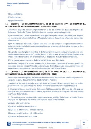 51
52
(C) Aposentadoria.
(D) Falecimento.
(E) Aproveitamento.
14. [INÉDITA - LEI COMPLEMENTAR Nº 6, DE 12 DE MAIO DE 1977 - LEI ORGÂNICA DA
DEFENSORIA PÚBLICA DO ESTADO DO RIO DE JANEIRO 2019]
Conforme o disposto na Lei Complementar nº 6, de 12 de Maio de 1977, Lei Orgânica Da
Defensoria Pública Do Estado Do Rio De Janeiro, marque a alternativa correta.
(A) Os membros da Defensoria Pública e advogados em geral devem consideração e respeito
aos membros do Ministério Público e Magistratura diante da evidente relação de hierarquia e
subordinação.
(B) Os membros da Defensoria Pública, após três anos de exercício, não podem ser demitidos
senão por sentença judicial ou em consequência de processo administrativo em que se lhes
faculte ampla defesa.
(C) A prisão ou detenção de membro da Defensoria Pública, em qualquer circunstância, será
imediatamente comunicada ao Conselho Superior, sob pena de responsabilidade de quem não
o fizer, podendo ser detido em prisão comum, à disposição da autoridade competente.
(D) É prerrogativa dos membros da Defensoria Pública usar distintivos.
(E) Antes de completar os 5 anos de exercício, o membro da Defensoria Pública só poderá ser
exonerado pela sua não confirmação na carreira, ou demitido por justa causa, comprovada em
procedimento administrativo no qual se lhe assegure o direito de defesa.
15. [INÉDITA - LEI COMPLEMENTAR Nº 6, DE 12 DE MAIO DE 1977 - LEI ORGÂNICA DA
DEFENSORIA PÚBLICA DO ESTADO DO RIO DE JANEIRO 2019]
De acordo com a Lei Orgânica da Defensoria Pública do Estado do Rio de janeiro julgue os itens
a seguir a respeito dos vencimentos dos Defensores Públicos.
I - Aplicam-se aos membros da Defensoria Pública os reajustes de vencimentos que, em caráter
geral, venham a ser concedidos aos demais funcionários estaduais do Poder Executivo.
II - O vencimento dos membros da Defensoria Pública guardará a diferença de 10% (dez por
cento) de uma para outra classe da carreira, a partir do fixado para o cargo de Defensor Público
no 2º Grau de Jurisdição.
III - Os vencimentos e vantagens dos membros ativos e inativos da Defensoria Pública devem
ser pagos até o primeiro dia do mês subsequente a que correspondem.
Marque a alternativa certa.
(A) Apenas a alternativa I está certa.
(B) Apenas as alternativas I e III estão certas.
(C) Apenas as alternativas I e II estão certas.
(D) Apenas a alternativa II está certa.
Marcus Santos, Paulo Guimarães
Aula 01
Lei Orgânica Nacional e Lei Orgânica da DPE-RJ p/ DPE-RJ (Técnico Médio) Pós-Edital
www.estrategiaconcursos.com.br
0
00000000000 - DEMO
 