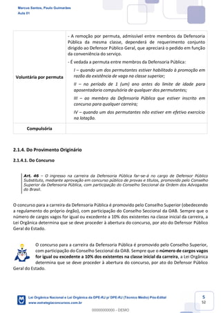 5
52
Voluntária por permuta
- A remoção por permuta, admissível entre membros da Defensoria
Pública da mesma classe, dependerá de requerimento conjunto
dirigido ao Defensor Público Geral, que apreciará o pedido em função
da conveniência do serviço.
- É vedada a permuta entre membros da Defensoria Pública:
I quando um dos permutantes estiver habilitado à promoção em
razão da existência de vaga na classe superior;
II no período de 1 (um) ano antes do limite de idade para
aposentadoria compulsória de qualquer dos permutantes;
III ao membro da Defensoria Pública que estiver inscrito em
concurso para qualquer carreira;
IV quando um dos permutantes não estiver em efetivo exercício
na lotação.
Compulsória
2.1.4. Do Provimento Originário
2.1.4.1. Do Concurso
Art. 46 O ingresso na carreira da Defensoria Pública far-se-á no cargo de Defensor Público
Substituto, mediante aprovação em concurso público de provas e títulos, promovido pelo Conselho
Superior da Defensoria Pública, com participação do Conselho Seccional da Ordem dos Advogados
do Brasil.
O concurso para a carreira da Defensoria Pública é promovido pelo Conselho Superior (obedecendo
a regulamento do próprio órgão), com participação do Conselho Seccional da OAB. Sempre que o
número de cargos vagos for igual ou excedente a 10% dos existentes na classe inicial da carreira, a
Lei Orgânica determina que se deve proceder à abertura do concurso, por ato do Defensor Público
Geral do Estado.
O concurso para a carreira da Defensoria Pública é promovido pelo Conselho Superior,
com participação do Conselho Seccional da OAB. Sempre que o número de cargos vagos
for igual ou excedente a 10% dos existentes na classe inicial da carreira, a Lei Orgânica
determina que se deve proceder à abertura do concurso, por ato do Defensor Público
Geral do Estado.
Marcus Santos, Paulo Guimarães
Aula 01
Lei Orgânica Nacional e Lei Orgânica da DPE-RJ p/ DPE-RJ (Técnico Médio) Pós-Edital
www.estrategiaconcursos.com.br
0
00000000000 - DEMO
 