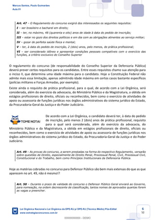 6
52
Art. 47 O Regulamento do concurso exigirá dos interessados os seguintes requisitos:
I ser brasileiro e bacharel em direito;
II ter, no máximo, 48 (quarenta e oito) anos de idade à data do pedido de inscrição;
III estar no gozo dos direitos políticos e em dia com as obrigações atinentes ao serviço militar;
IV gozar de perfeita saúde física e mental;
V ter, à data do pedido de inscrição, 2 (dois) anos, pelo menos, de prática profissional;
VI ser considerado idôneo e apresentar condições pessoais compatíveis com o exercício das
funções, a critério exclusivo do Conselho Superior
O regulamento do concurso (de responsabilidade do Conselho Superior da Defensoria Pública)
deverá prever certos requisitos para os candidatos. Entre esses requisitos chamo sua atenção para
o inciso II, que determina uma idade máxima para o candidato. Hoje a Constituição Federal não
admite mais essa limitação, apenas admitindo idade máxima em certos casos bastante específicos
(polícias militares e Forças Armadas, por exemplo).
Existe ainda o requisito de prática profissional, para o qual, de acordo com a Lei Orgânica, será
considerada, além do exercício da advocacia, do Ministério Público e da Magistratura, a obtida em
estágios profissionais de direito, oficiais ou reconhecidos, bem como o exercício de atividades de
apoio ou assessoria de funções jurídicas nos órgãos administrativos do sistema jurídico do Estado,
da Procuradoria-Geral da Justiça e do Poder Judiciário.
De acordo com a Lei Orgânica, o candidato deverá ter, à data do pedido
de inscrição, pelo menos 2 (dois) anos de prática profissional, requisito
para o qual será considerada, além do exercício da advocacia, do
Ministério Público e da Magistratura, a obtida em estágios profissionais de direito, oficiais ou
reconhecidos, bem como o exercício de atividades de apoio ou assessoria de funções jurídicas nos
órgãos administrativos do sistema jurídico do Estado, da Procuradoria-Geral da Justiça e do Poder
Judiciário.
Art. 49 As provas do concurso, a serem prestadas na forma do respectivo Regulamento, versarão
sobre questões de Direito, especialmente de Direito Penal, Processual Penal, Civil, Processual Civil,
Constitucional e do Trabalho, bem como Princípios Institucionais da Defensoria Pública.
Hoje as matérias cobradas no concurso para Defensor Público são bem mais extensas do que as que
aparecem no art. 49, não é mesmo!?
Art. 50 Durante o prazo de validade do concurso o Defensor Público Geral enviará ao Governo,
para nomeação, na ordem decrescente de classificação, tantos nomes de aprovados quantas forem
as vagas a preencher.
Marcus Santos, Paulo Guimarães
Aula 01
Lei Orgânica Nacional e Lei Orgânica da DPE-RJ p/ DPE-RJ (Técnico Médio) Pós-Edital
www.estrategiaconcursos.com.br
0
00000000000 - DEMO
 