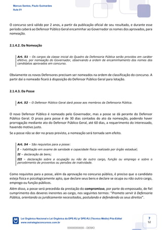 7
52
O concurso será válido por 2 anos, a partir da publicação oficial de seu resultado, e durante esse
período caberá ao Defensor Público Geral encaminhar ao Governador os nomes dos aprovados, para
nomeação.
2.1.4.2. Da Nomeação
Art. 51 Os cargos da classe inicial do Quadro da Defensoria Pública serão providos em caráter
efetivo, por nomeação do Governador, observando a ordem de encaminhamento dos nomes dos
candidatos aprovados em concurso.
Obviamente os novos Defensores precisam ser nomeados na ordem de classificação do concurso. A
partir daí o nomeado ficará à disposição do Defensor Público Geral para lotação.
2.1.4.3. Da Posse
Art. 52 O Defensor Público Geral dará posse aos membros da Defensoria Pública.
O novo Defensor Público é nomeado pelo Governador, mas a posse se dá perante do Defensor
Público Geral. O prazo para posse é de 30 dias contados do ato da nomeação, podendo haver
prorrogação mediante ato do Defensor Público Geral, até 60 dias, a requerimento do interessado,
havendo motivo justo.
Se a posse não se der no prazo previsto, a nomeação será tornada sem efeito.
Art. 54 São requisitos para a posse:
I habilitação em exame de sanidade e capacidade física realizado por órgão estadual;
II declaração de bens;
III declaração sobre a ocupação ou não de outro cargo, função ou emprego e sobre o
percebimento de proventos ou pensões de inatividade.
Como requisitos para a posse, além da aprovação no concurso público, é preciso que o candidato
esteja física e psicologicamente apto, que declare seus bens e declare se ocupa ou não outro cargo,
emprego ou função públicos.
Além disso, a posse será precedida da prestação do compromisso, por parte do empossado, de fiel
cumprimento dos deveres inerentes ao cargo, nos seguintes termos: Prometo servir à Defensoria
Pública, orientando os juridicamente necessitados, postulando e defendendo os seus direitos
Marcus Santos, Paulo Guimarães
Aula 01
Lei Orgânica Nacional e Lei Orgânica da DPE-RJ p/ DPE-RJ (Técnico Médio) Pós-Edital
www.estrategiaconcursos.com.br
0
00000000000 - DEMO
 