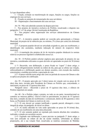 LEI ORGÂNICA DE JACARAÚ Página 18
Lei que desponham sobre:
I – Criação, extinção ou transformação de cargos, funções ou cargos, funções ou
empregos de seus serviços;
II – Fixação ou aumento de remuneração dos seus servidores;
III – Organização e funcionamento dos seus serviços.
Art. 56 - Não será admitido aumento da despesa prevista:
I – Nos projetos de iniciativa exclusiva do Prefeito, ressalvando o disposto nos
parágrafos 3° e 4° do artigo 166 da Constituição da República;
II – Nos projetos sobre organização dos serviços administrativos da Câmara
Municipal.
Art. 57 - A iniciativa popular poderá ser exercida pela apresentação a Câmara
Municipal, de projeto de lei subscrito por, no mínimo, 5% (cinco por cento) do eleitorado
municipal
§ 1°- A proposta popular deverá ser articulada exigindo-se, para seu recebimento, a
identificação dos assinantes, mediante indicação do número do respectivo título
municipal.
§ 2°- A tramitação dos projetos de lei de iniciativa popular obedecerá às normas
relativas ao processo legislativo estabelecidos nessa Lei.
Art. 58 - O Prefeito poderá solicitar urgência para apreciação de projetos de sua
iniciativa, considerados relevantes os quais deverão ser apreciados no prazo de 30 (trinta)
dias.
§ 1º- Decorrido, sem deliberação, o prazo fixado no “caput” 2 deste artigo, o
projeto será obrigatoriamente incluído na ordem do dia, para que se ultime sua votação,
sobressaltando-se a deliberação quanto aos demais assuntos, com exceção das matérias
concernentes a medidas provisórias e apreciação de veto.
§ 2°- O prazo referido neste artigo não corre no período de recesso da Câmara e não
se aplica aos projetos de codificação.
Art. 59 - O projeto aprovado em 2 (dois) turnos de votação será no prazo de 10
(dez) dias úteis, enviado pelo Presidente da Câmara ao Prefeito que, concordando, o
sancionará, no prazo de 15 (quinze) dias úteis.
Parágrafo único – Decorrido o prazo de 15 (quinze) dias úteis, o silêncio do
Prefeito importará em sanção.
Art. 60 - Se o Prefeito julgar o projeto, no todo ou em parte, inconstitucional ou
contrário ao interesse público, vetá-lo-á total ou parcialmente, no prazo de 15 (quinze)
dias úteis, contados da data do recebimento e comunicará, dentro de 48 (quarenta e oito)
horas, ao Presidente da Câmara os motivos do veto.
§ 1°- O veto deverá ser sempre justificado e quando parcial, abrangerá o texto
integral de artigo, de parágrafo, de inciso ou alínea.
§ 2°- As razões aduzidas no voto serão apreciadas no prazo de 30 (trinta) dias,
contados do seu recebimento em uma única discussão.
§ 3°- O veto somente poderá ser rejeitado pela maioria absoluta dos vereadores,
realizada a votação em escrutínio secreto.
§ 4°- Esgotado sem deliberação o prazo previsto no parágrafo 2° deste artigo, o
veto será colocado na ordem do dia da sessão imediata, sobrestadas as demais
proposições, até a sua votação final, ressalvadas as matérias constantes de Medidas
 
